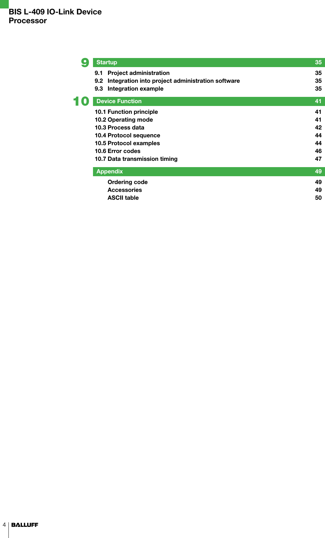4910BIS L-409 IO-Link DeviceProcessorStartup  359.1  Project administration  359.2  Integration into project administration software  359.3  Integration example  35Device Function  4110.1 Function principle   4110.2 Operating mode  4110.3 Process data  4210.4 Protocol sequence  4410.5 Protocol examples  4410.6 Error codes  4610.7 Data transmission timing  47Appendix  49  Ordering code  49  Accessories   49  ASCII table  50