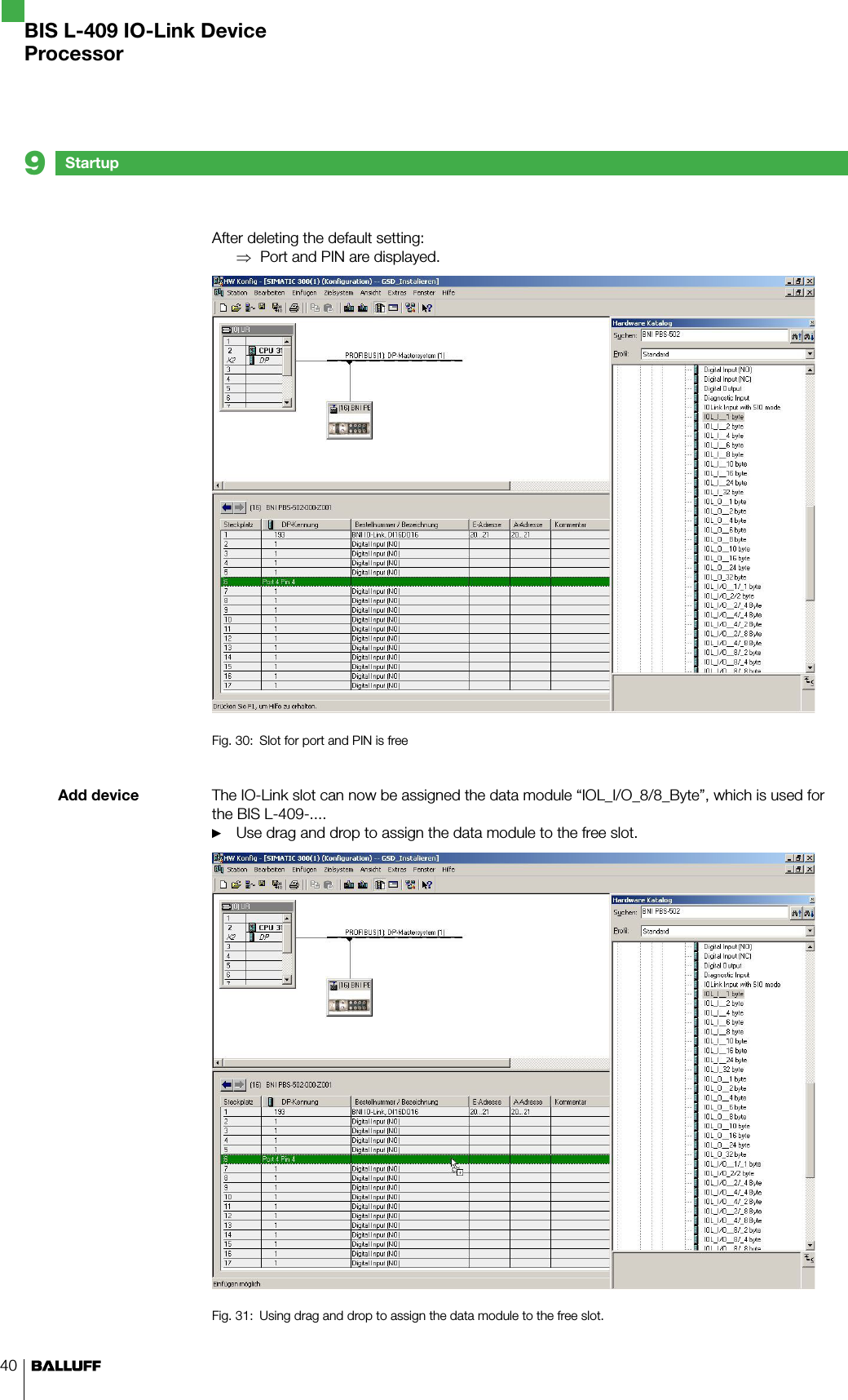 40Add deviceAfter deleting the default setting:Port and PIN are displayed.Fig. 30:  Slot for port and PIN is freeThe IO-Link slot can now be assigned the data module “IOL_I/O_8/8_Byte”, which is used for the BIS L-409-....Use drag and drop to assign the data module to the free slot.Fig. 31:  Using drag and drop to assign the data module to the free slot.⇒►Startup9BIS L-409 IO-Link DeviceProcessor