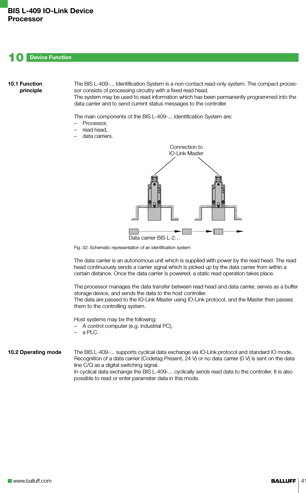 www.balluff.com 4110.1 Function principle 10.2 Operating modeThe BIS L-409-... Identification System is a non-contact read-only system. The compact proces-sor consists of processing circuitry with a fixed read head.The system may be used to read information which has been permanently programmed into the data carrier and to send current status messages to the controller. The main components of the BIS L-409-... Identification System are:Processor,read head,data carriers.AFig. 32: Schematic representation of an identification systemThe data carrier is an autonomous unit which is supplied with power by the read head. The read head continuously sends a carrier signal which is picked up by the data carrier from within a certain distance. Once the data carrier is powered, a static read operation takes place. The processor manages the data transfer between read head and data carrier, serves as a buffer storage device, and sends the data to the host controller. The data are passed to the IO-Link Master using IO-Link protocol, and the Master then passes them to the controlling system.Host systems may be the following:A control computer (e.g. industrial PC),a PLC.The BIS L-409-... supports cyclical data exchange via IO-Link protocol and standard IO mode. Recognition of a data carrier (Codetag Present, 24 V) or no data carrier (0 V) is sent on the data line C/Q as a digital switching signal.In cyclical data exchange the BIS L-409-... cyclically sends read data to the controller. It is also possible to read or enter parameter data in this mode.–––––Device Function10Data carrier BIS L-2…Connection to IO-Link MasterBIS L-409 IO-Link DeviceProcessor