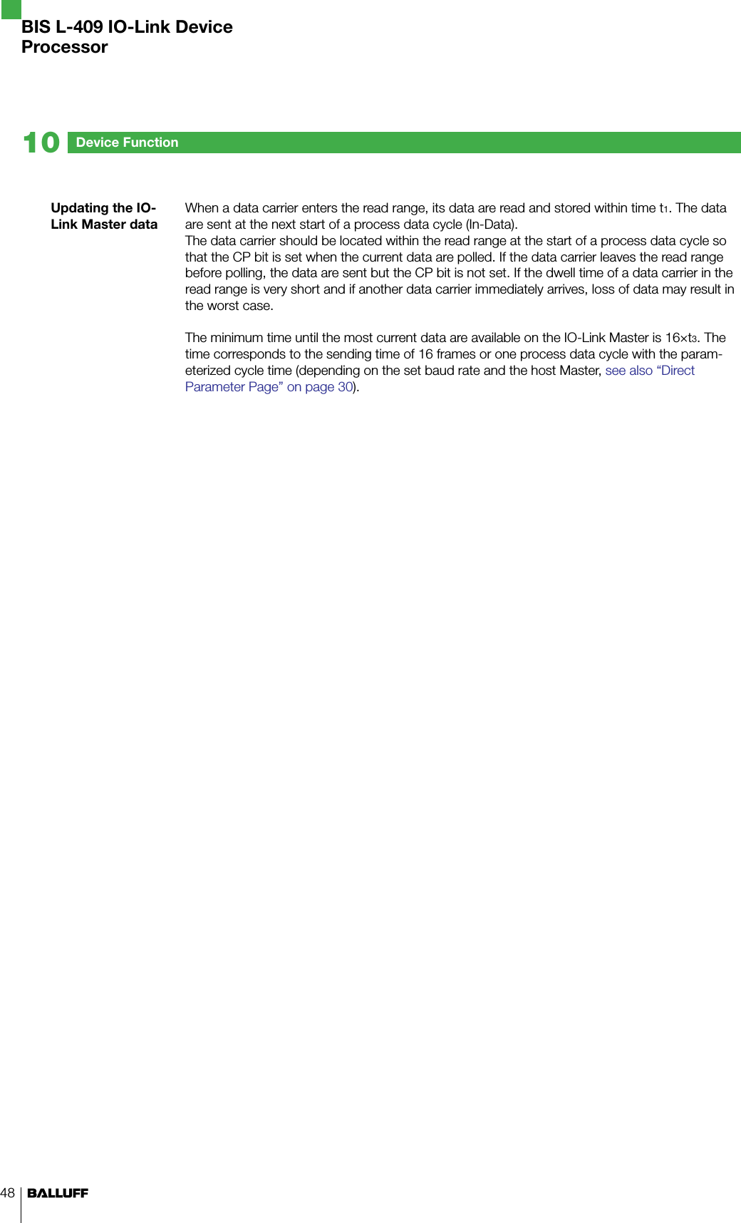 48Device Function10Updating the IO-Link Master dataWhen a data carrier enters the read range, its data are read and stored within time t1. The data are sent at the next start of a process data cycle (In-Data). The data carrier should be located within the read range at the start of a process data cycle so that the CP bit is set when the current data are polled. If the data carrier leaves the read range before polling, the data are sent but the CP bit is not set. If the dwell time of a data carrier in the read range is very short and if another data carrier immediately arrives, loss of data may result in the worst case.The minimum time until the most current data are available on the IO-Link Master is 16×t3. The time corresponds to the sending time of 16 frames or one process data cycle with the param-eterized cycle time (depending on the set baud rate and the host Master, see also “Direct Parameter Page” on page 30).  BIS L-409 IO-Link DeviceProcessor