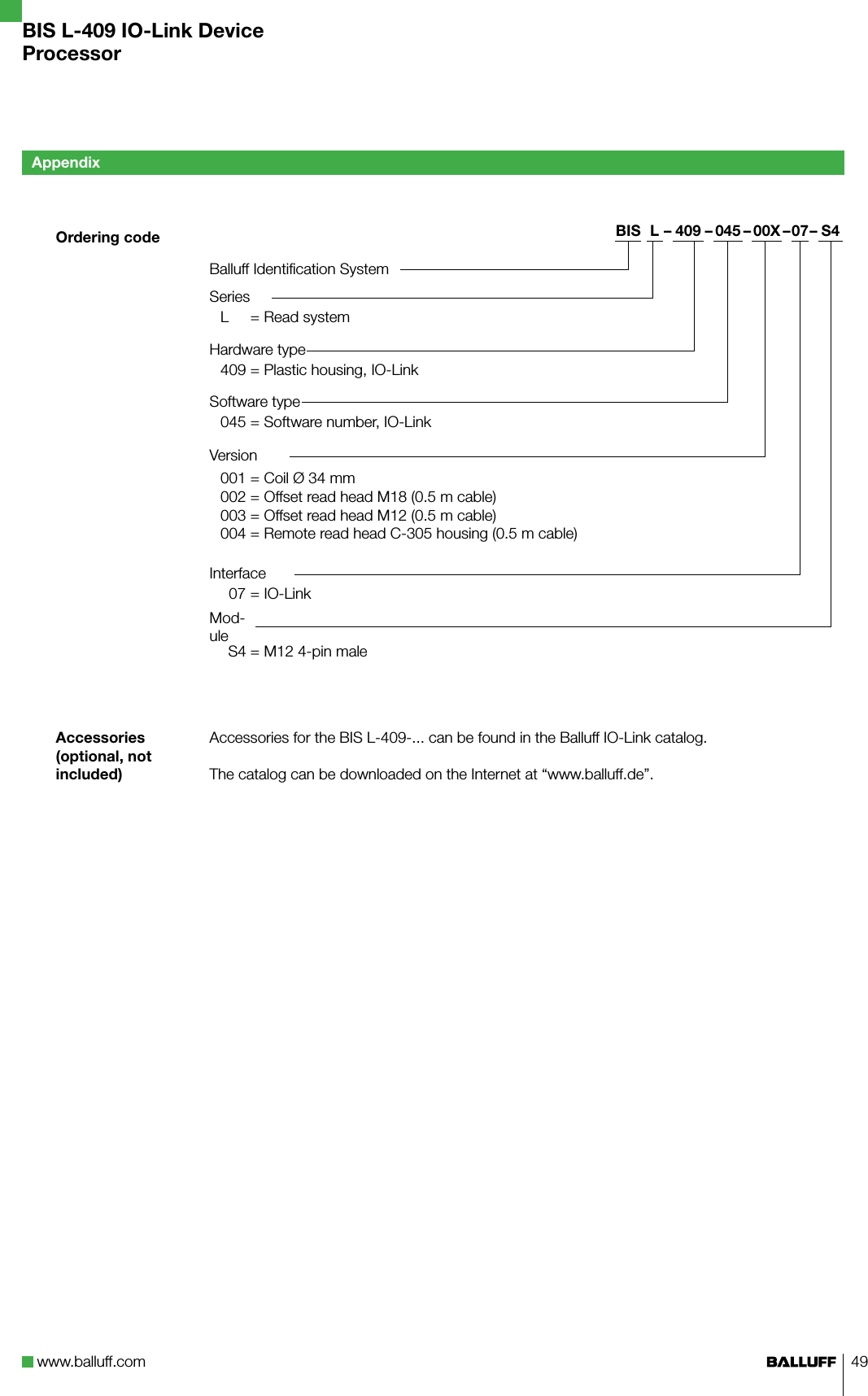 www.balluff.com 49  Ordering code  Accessories (optional, not included)AppendixBIS L-409 IO-Link DeviceProcessorBIS L – 409 – 045 – 00X –07– S4Balluff Identification SystemSeriesL = Read systemHardware type409 = Plastic housing, IO-LinkSoftware type045 = Software number, IO-LinkVersion001 = Coil Ø 34 mm002 = Offset read head M18 (0.5 m cable) 003 = Offset read head M12 (0.5 m cable)004 = Remote read head C-305 housing (0.5 m cable)Interface   07 = IO-LinkMod-ule    S4 = M12 4-pin maleAccessories for the BIS L-409-... can be found in the Balluff IO-Link catalog.The catalog can be downloaded on the Internet at “www.balluff.de”.