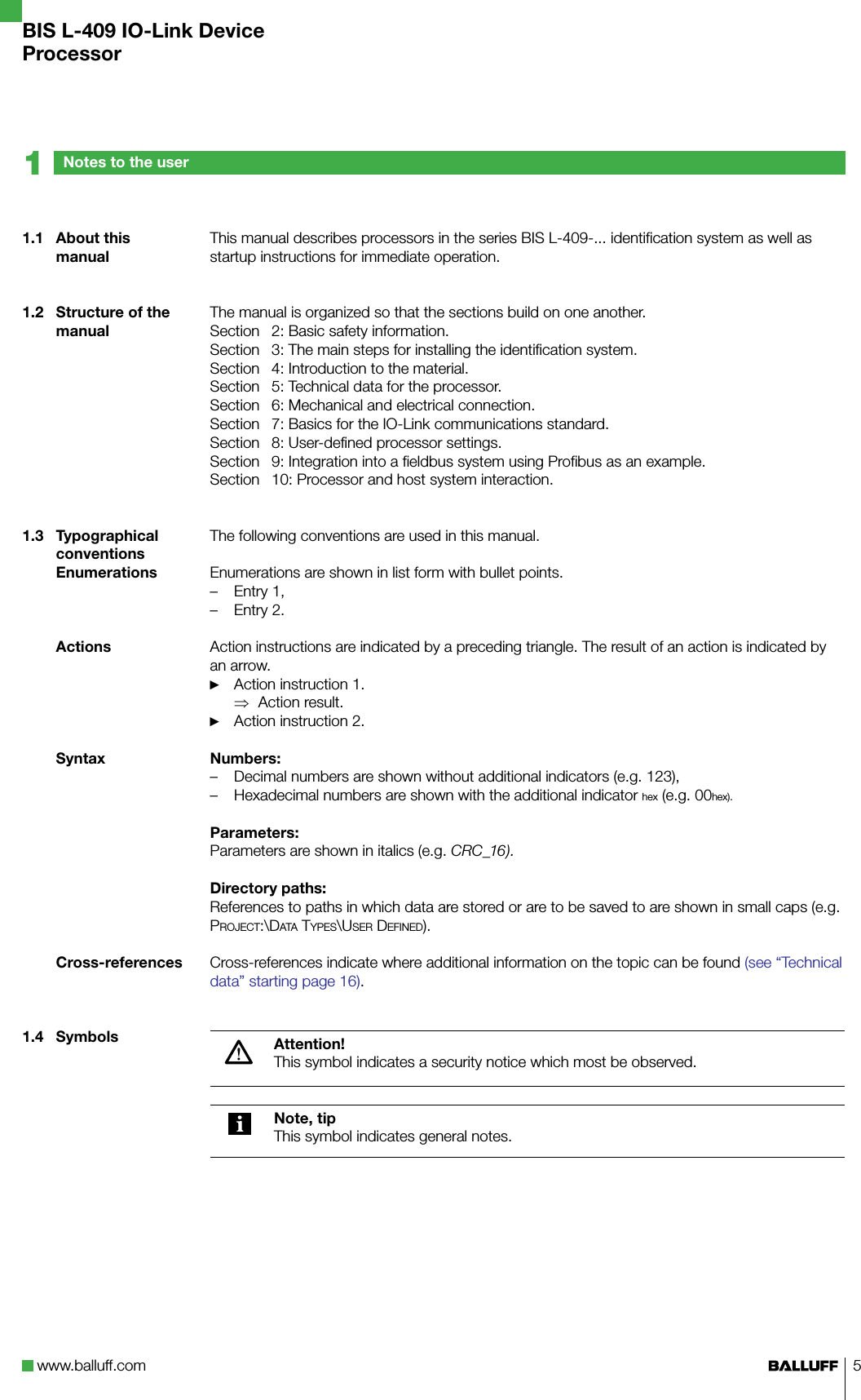 www.balluff.com 5This manual describes processors in the series BIS L-409-... identification system as well as startup instructions for immediate operation.The manual is organized so that the sections build on one another.Section   2: Basic safety information.Section   3: The main steps for installing the identification system.Section   4: Introduction to the material.Section   5: Technical data for the processor.Section   6: Mechanical and electrical connection.Section   7: Basics for the IO-Link communications standard.Section   8: User-defined processor settings.Section   9: Integration into a fieldbus system using Profibus as an example.Section   10: Processor and host system interaction.The following conventions are used in this manual.Enumerations are shown in list form with bullet points.Entry 1,Entry 2.Action instructions are indicated by a preceding triangle. The result of an action is indicated by an arrow.Action instruction 1.Action result.Action instruction 2.Numbers:Decimal numbers are shown without additional indicators (e.g. 123),Hexadecimal numbers are shown with the additional indicator hex (e.g. 00hex).Parameters:Parameters are shown in italics (e.g. CRC_16).Directory paths:References to paths in which data are stored or are to be saved to are shown in small caps (e.g. Project:\Data tyPes\User DefineD).Cross-references indicate where additional information on the topic can be found (see “Technical data” starting page 16).Attention!This symbol indicates a security notice which most be observed.Note, tipThis symbol indicates general notes. ––►⇒►––1.1  About this manual1.2  Structure of the manual1.3  Typographical conventionsEnumerationsActionsSyntaxCross-references1.4  SymbolsNotes to the user1BIS L-409 IO-Link DeviceProcessor