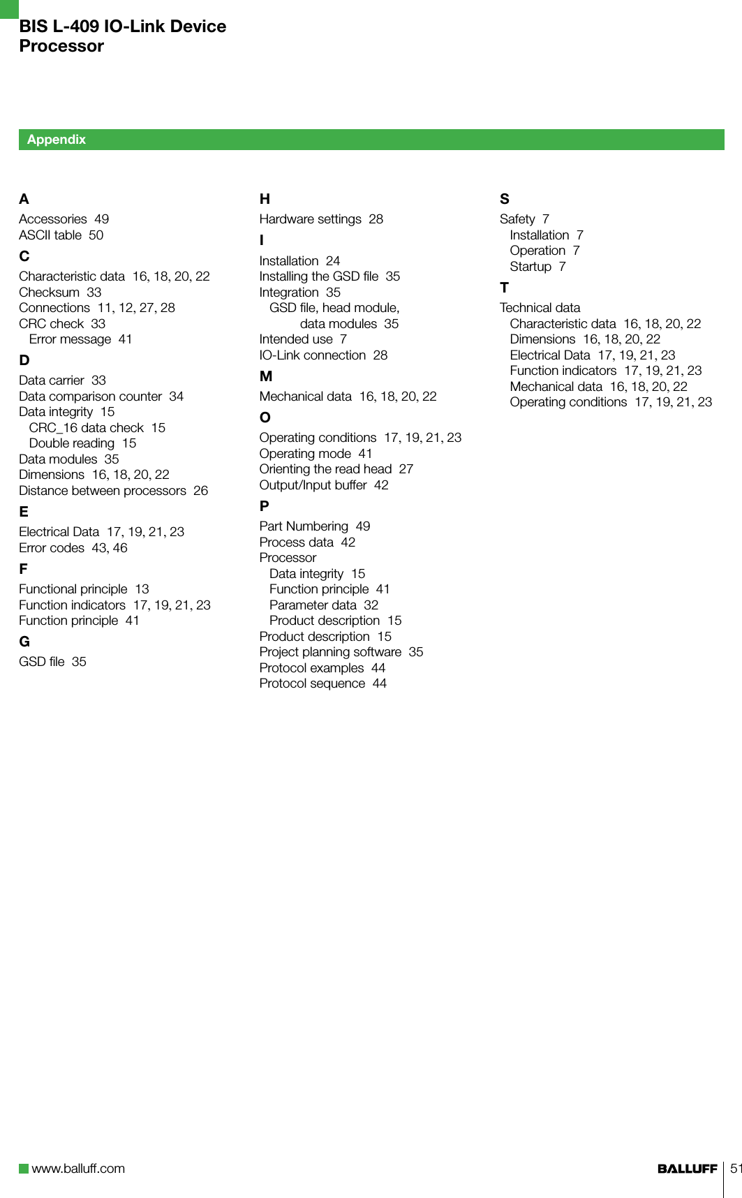 www.balluff.com 51AAccessories  49ASCII table  50CCharacteristic data  16, 18, 20, 22Checksum  33Connections  11, 12, 27, 28CRC check  33Error message  41DData carrier  33Data comparison counter  34Data integrity  15CRC_16 data check  15Double reading  15Data modules  35Dimensions  16, 18, 20, 22Distance between processors  26EElectrical Data  17, 19, 21, 23Error codes  43, 46FFunctional principle  13Function indicators  17, 19, 21, 23Function principle  41GGSD ﬁle  35HHardware settings  28IInstallation  24Installing the GSD ﬁle  35Integration  35GSD ﬁle, head module,  data modules  35Intended use  7IO-Link connection  28MMechanical data  16, 18, 20, 22OOperating conditions  17, 19, 21, 23Operating mode  41Orienting the read head  27Output/Input buffer  42PPart Numbering  49Process data  42ProcessorData integrity  15Function principle  41Parameter data  32Product description  15Product description  15Project planning software  35Protocol examples  44Protocol sequence  44SSafety  7Installation  7Operation  7Startup  7TTechnical dataCharacteristic data  16, 18, 20, 22Dimensions  16, 18, 20, 22Electrical Data  17, 19, 21, 23Function indicators  17, 19, 21, 23Mechanical data  16, 18, 20, 22Operating conditions  17, 19, 21, 23AppendixBIS L-409 IO-Link DeviceProcessor