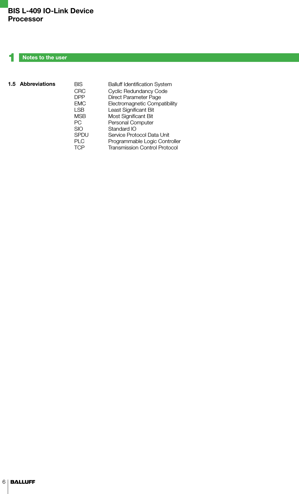 6BIS Balluff Identification SystemCRC Cyclic Redundancy CodeDPP Direct Parameter PageEMC Electromagnetic CompatibilityLSB Least Significant BitMSB Most Significant BitPC Personal ComputerSIO Standard IOSPDU Service Protocol Data UnitPLC Programmable Logic ControllerTCP Transmission Control Protocol1.5  AbbreviationsNotes to the user1BIS L-409 IO-Link DeviceProcessor