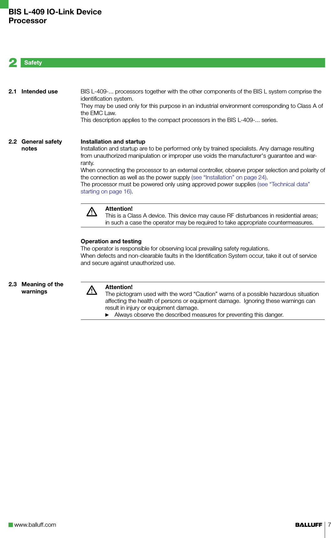 www.balluff.com 7BIS L-409-... processors together with the other components of the BIS L system comprise the identification system. They may be used only for this purpose in an industrial environment corresponding to Class A of the EMC Law.This description applies to the compact processors in the BIS L-409-... series.Installation and startupInstallation and startup are to be performed only by trained specialists. Any damage resulting from unauthorized manipulation or improper use voids the manufacturer&apos;s guarantee and war-ranty.When connecting the processor to an external controller, observe proper selection and polarity of the connection as well as the power supply (see “Installation” on page 24).The processor must be powered only using approved power supplies (see “Technical data” starting on page 16).Attention!This is a Class A device. This device may cause RF disturbances in residential areas; in such a case the operator may be required to take appropriate countermeasures.Operation and testingThe operator is responsible for observing local prevailing safety regulations.When defects and non-clearable faults in the Identification System occur, take it out of service and secure against unauthorized use. Attention!The pictogram used with the word “Caution” warns of a possible hazardous situation affecting the health of persons or equipment damage.  Ignoring these warnings can result in injury or equipment damage.Always observe the described measures for preventing this danger.►2.1  Intended use2.2  General safety notes2.3  Meaning of the warningsSafety2BIS L-409 IO-Link DeviceProcessor
