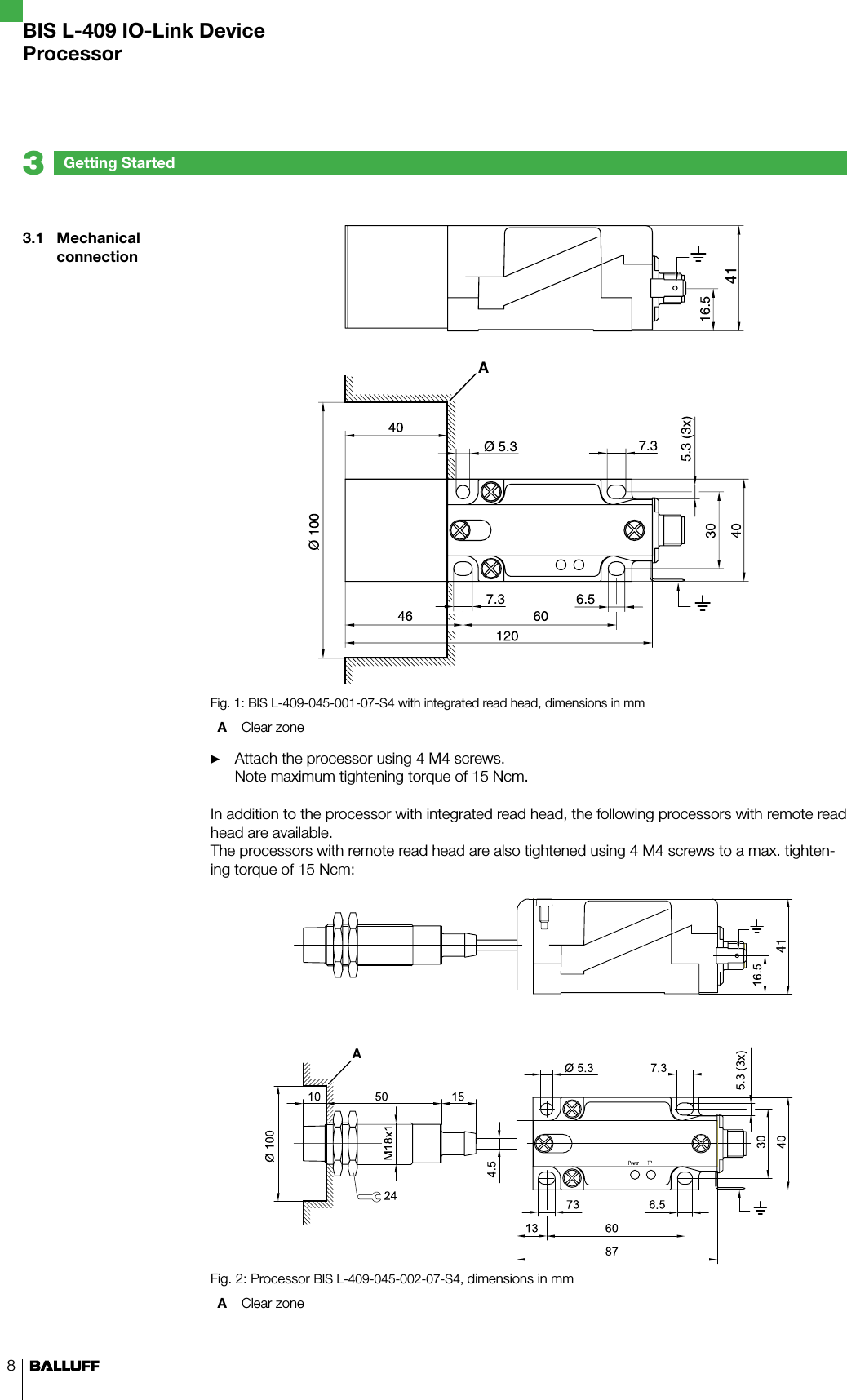 83.1  Mechanical connectionGetting Started3A41Fig. 1: BIS L-409-045-001-07-S4 with integrated read head, dimensions in mmA  Clear zone Attach the processor using 4 M4 screws. Note maximum tightening torque of 15 Ncm.In addition to the processor with integrated read head, the following processors with remote read head are available.  The processors with remote read head are also tightened using 4 M4 screws to a max. tighten-ing torque of 15 Ncm:A41Fig. 2: Processor BIS L-409-045-002-07-S4, dimensions in mmA  Clear zone ►BIS L-409 IO-Link DeviceProcessor