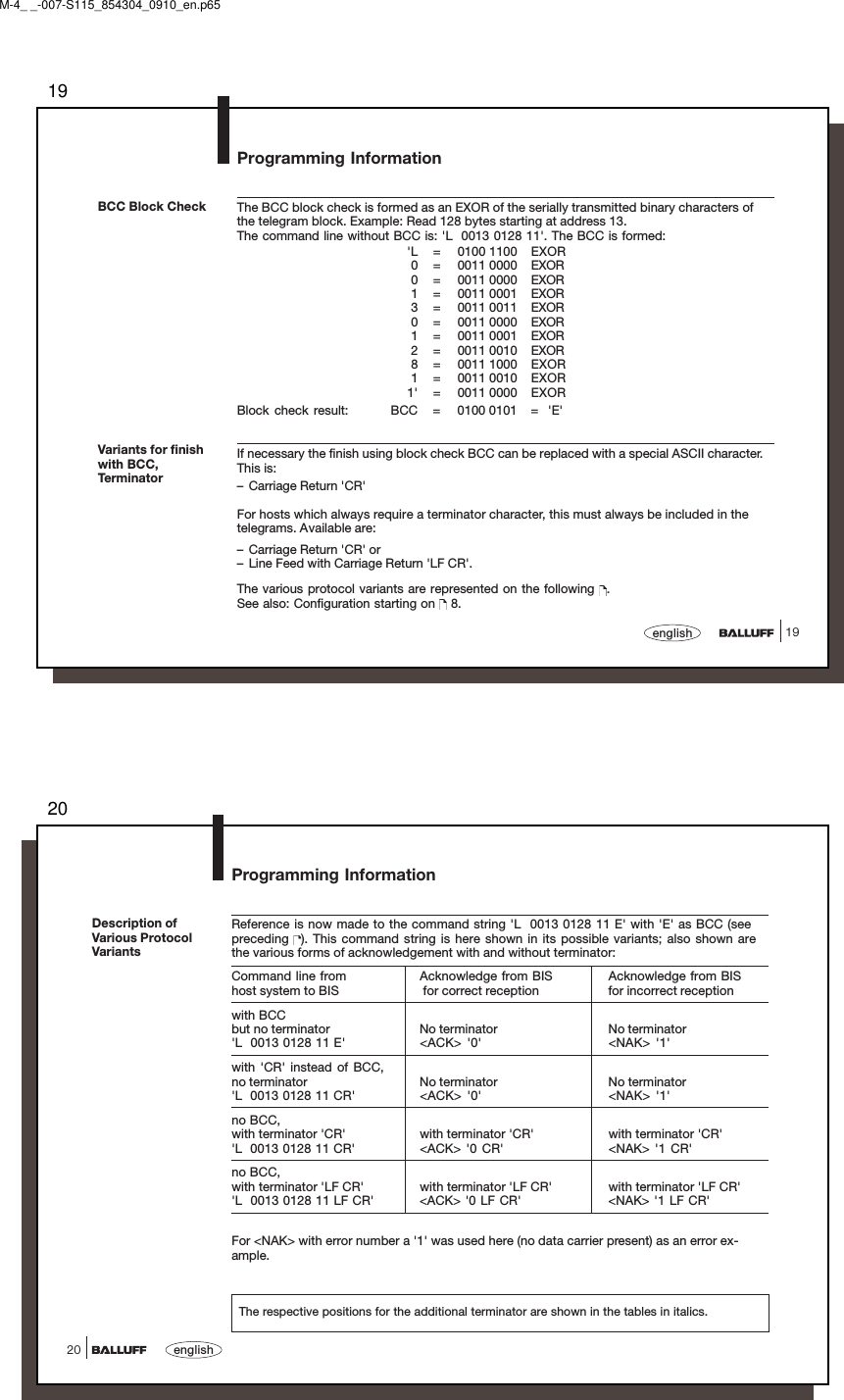 1919englishThe BCC block check is formed as an EXOR of the serially transmitted binary characters ofthe telegram block. Example: Read 128 bytes starting at address 13.The command line without BCC is: &apos;L  0013 0128 11&apos;. The BCC is formed:&apos;L = 0100 1100 EXOR0 = 0011 0000 EXOR0 = 0011 0000 EXOR1 = 0011 0001 EXOR3 = 0011 0011 EXOR0 = 0011 0000 EXOR1 = 0011 0001 EXOR2 = 0011 0010 EXOR8 = 0011 1000 EXOR1 = 0011 0010 EXOR1&apos; = 0011 0000 EXORBlock check result:  BCC = 0100 0101 =  &apos;E&apos;If necessary the finish using block check BCC can be replaced with a special ASCII character.This is:– Carriage Return &apos;CR&apos;For hosts which always require a terminator character, this must always be included in thetelegrams. Available are:– Carriage Return &apos;CR&apos; or– Line Feed with Carriage Return &apos;LF CR&apos;.The various protocol variants are represented on the following  .See also: Configuration starting on   8.BCC Block CheckVariants for finishwith BCC,TerminatorProgramming InformationM-4_ _-007-S115_854304_0910_en.p6520english20Description ofVarious ProtocolVariantsProgramming InformationThe respective positions for the additional terminator are shown in the tables in italics.Reference is now made to the command string &apos;L  0013 0128 11 E&apos; with &apos;E&apos; as BCC (seepreceding  ). This command string is here shown in its possible variants; also shown arethe various forms of acknowledgement with and without terminator:Command line from Acknowledge from BIS Acknowledge from BIShost system to BIS  for correct reception for incorrect receptionwith BCCbut no terminator No terminator No terminator&apos;L  0013 0128 11 E&apos; &lt;ACK&gt; &apos;0&apos; &lt;NAK&gt; &apos;1&apos;with &apos;CR&apos; instead of BCC,no terminator No terminator No terminator&apos;L  0013 0128 11 CR&apos; &lt;ACK&gt; &apos;0&apos; &lt;NAK&gt; &apos;1&apos;no BCC,with terminator &apos;CR&apos; with terminator &apos;CR&apos; with terminator &apos;CR&apos;&apos;L  0013 0128 11 CR&apos; &lt;ACK&gt; &apos;0 CR&apos; &lt;NAK&gt; &apos;1 CR&apos;no BCC,with terminator &apos;LF CR&apos; with terminator &apos;LF CR&apos; with terminator &apos;LF CR&apos;&apos;L  0013 0128 11 LF CR&apos; &lt;ACK&gt; &apos;0 LF CR&apos; &lt;NAK&gt; &apos;1 LF CR&apos;For &lt;NAK&gt; with error number a &apos;1&apos; was used here (no data carrier present) as an error ex-ample.