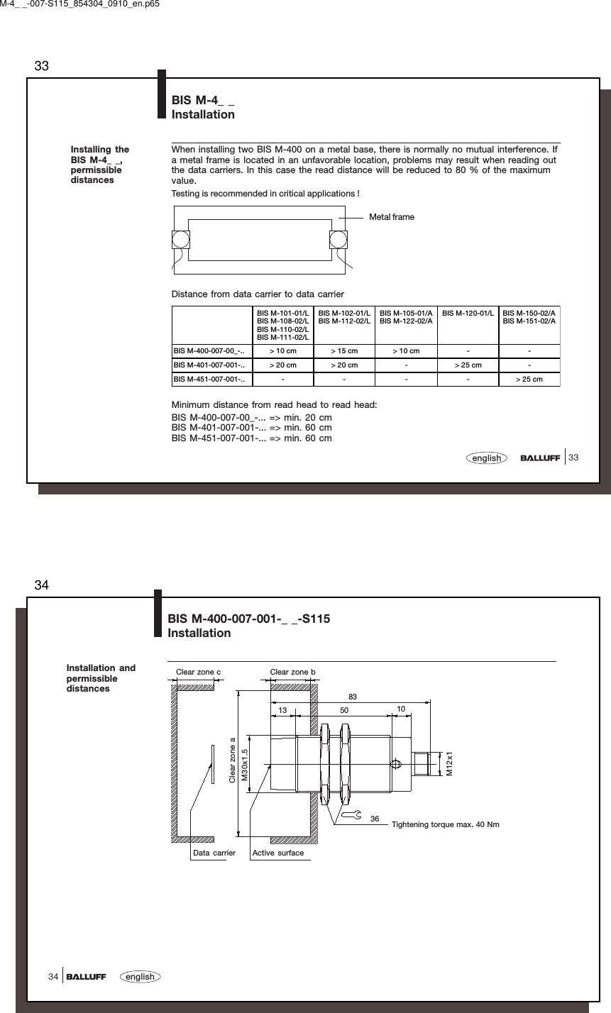 3333englishBIS M-4_ _InstallationInstalling theBIS M-4_ _,permissibledistancesWhen installing two BIS M-400 on a metal base, there is normally no mutual interference. Ifa metal frame is located in an unfavorable location, problems may result when reading outthe data carriers. In this case the read distance will be reduced to 80 % of the maximumvalue.Testing is recommended in critical applications !Distance from data carrier to data carrierMetal frameMinimum distance from read head to read head:BIS M-400-007-00_-... =&gt; min. 20 cmBIS M-401-007-001-... =&gt; min. 60 cmBIS M-451-007-001-... =&gt; min. 60 cmBIS M-101-01/LBIS M-108-02/LBIS M-110-02/LBIS M-111-02/LBIS M-102-01/LBIS M-112-02/LBIS M-105-01/ABIS M-122-02/ABIS M-120-01/L BIS M-150-02/ABIS M-151-02/ABIS M-400-007-00_-.. &gt; 10 cm &gt; 15 cm &gt; 10 cm - -BIS M-401-007-001-.. &gt; 20 cm &gt; 20 cm - &gt; 25 cm -BIS M-451-007-001-.. - - - - &gt; 25 cmM-4_ _-007-S115_854304_0910_en.p6534english34Clear zone aM30x1.5Data carrier Active surfaceTightening torque max. 40 NmM12x136138350 10Clear zone c Clear zone bBIS M-400-007-001-_ _-S115InstallationInstallation andpermissibledistances