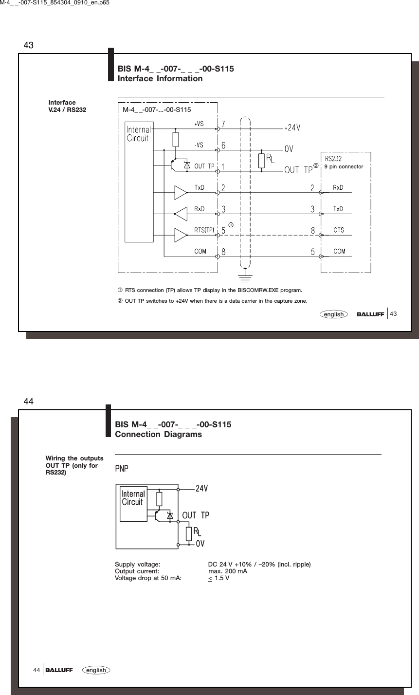 4343englishBIS M-4_ _-007-_ _ _-00-S115Interface InformationInterfaceV.24 / RS232➀ RTS connection (TP) allows TP display in the BISCOMRW.EXE program.➁ OUT TP switches to +24V when there is a data carrier in the capture zone.9 pin connectorM-4_ _-007-...-00-S115M-4_ _-007-S115_854304_0910_en.p6544english44BIS M-4_ _-007-_ _ _-00-S115Connection DiagramsWiring the outputsOUT TP (only forRS232)Supply voltage: DC 24 V +10% / –20% (incl. ripple)Output current: max. 200 mAVoltage drop at 50 mA: &lt; 1.5 V