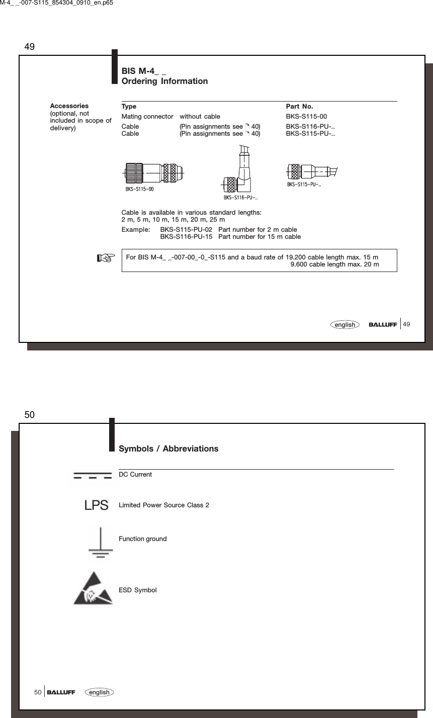 4949englishBIS M-4_ _Ordering InformationAccessories(optional, notincluded in scope ofdelivery)Type Part No.Mating connector without  cable BKS-S115-00Cable (Pin assignments see   40) BKS-S116-PU-..Cable (Pin assignments see   40) BKS-S115-PU-..Cable is available in various standard lengths:2 m, 5 m, 10 m, 15 m, 20 m, 25 mExample: BKS-S115-PU-02 Part number for 2 m cableBKS-S116-PU-15 Part number for 15 m cable  For BIS M-4_ _-007-00_-0_-S115 and a baud rate of 19.200 cable length max. 15 m                                  9.600 cable length max. 20 m☞M-4_ _-007-S115_854304_0910_en.p6550english50Symbols / AbbreviationsDC CurrentLimited Power Source Class 2Function groundESD SymbolLPS