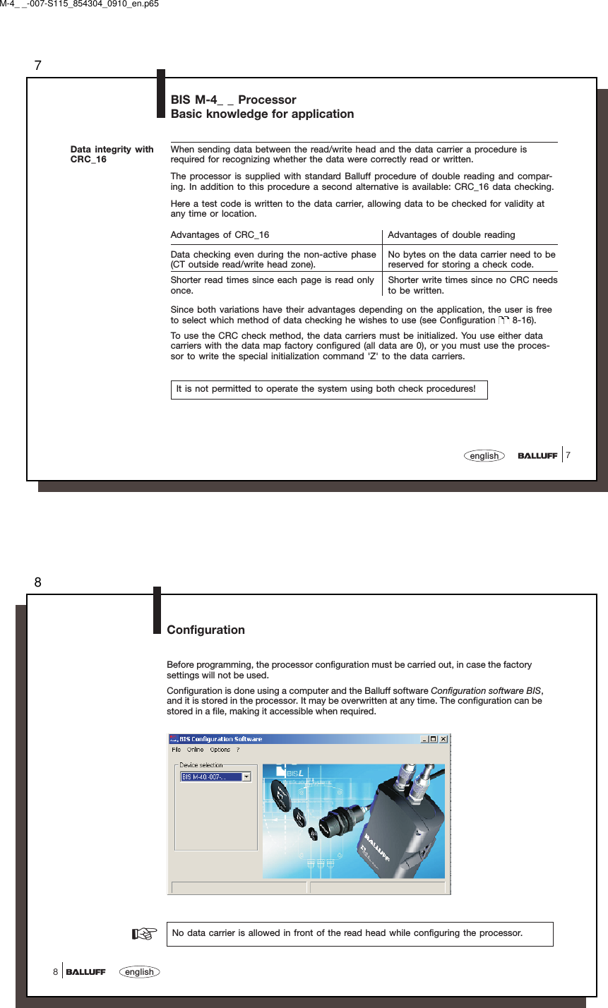 77englishBIS M-4_ _ ProcessorBasic knowledge for applicationData integrity withCRC_16When sending data between the read/write head and the data carrier a procedure isrequired for recognizing whether the data were correctly read or written.The processor is supplied with standard Balluff procedure of double reading and compar-ing. In addition to this procedure a second alternative is available: CRC_16 data checking.Here a test code is written to the data carrier, allowing data to be checked for validity atany time or location.Advantages of CRC_16 Advantages of double readingData checking even during the non-active phase No bytes on the data carrier need to be(CT outside read/write head zone). reserved for storing a check code.Shorter read times since each page is read only Shorter write times since no CRC needsonce. to be written.Since both variations have their advantages depending on the application, the user is freeto select which method of data checking he wishes to use (see Configuration   8-16).To use the CRC check method, the data carriers must be initialized. You use either datacarriers with the data map factory configured (all data are 0), or you must use the proces-sor to write the special initialization command &apos;Z&apos; to the data carriers.It is not permitted to operate the system using both check procedures!M-4_ _-007-S115_854304_0910_en.p658english8ConfigurationBefore programming, the processor configuration must be carried out, in case the factorysettings will not be used.Configuration is done using a computer and the Balluff software Configuration software BIS,and it is stored in the processor. It may be overwritten at any time. The configuration can bestored in a file, making it accessible when required.☞No data carrier is allowed in front of the read head while configuring the processor.