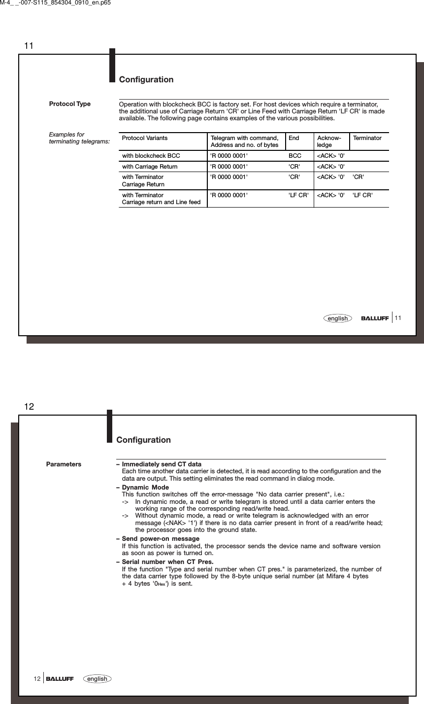 1111englishOperation with blockcheck BCC is factory set. For host devices which require a terminator,the additional use of Carriage Return &apos;CR&apos; or Line Feed with Carriage Return &apos;LF CR&apos; is madeavailable. The following page contains examples of the various possibilities.Examples forterminating telegrams:Protocol TypeConfigurationProtocol Variants Telegram with command,Address and no. of bytesEnd Acknow-ledgeTe r m i na t o rwith blockcheck BCC &apos;R 0000 0001&apos; BCC &lt;ACK&gt; &apos;0&apos;with Carriage Return &apos;R 0000 0001&apos; &apos;CR&apos; &lt;ACK&gt; &apos;0&apos;with TerminatorCarriage Return&apos;R 0000 0001&apos; &apos;CR&apos; &lt;ACK&gt; &apos;0&apos; &apos;CR&apos;with TerminatorCarriage return and Line feed&apos;R 0000 0001&apos; &apos;LF CR&apos; &lt;ACK&gt; &apos;0&apos; &apos;LF CR&apos;M-4_ _-007-S115_854304_0910_en.p6512english12Configuration– Immediately send CT dataEach time another data carrier is detected, it is read according to the configuration and thedata are output. This setting eliminates the read command in dialog mode.– Dynamic ModeThis function switches off the error-message &quot;No data carrier present&quot;, i.e.:-&gt; In dynamic mode, a read or write telegram is stored until a data carrier enters theworking range of the corresponding read/write head.-&gt; Without dynamic mode, a read or write telegram is acknowledged with an errormessage (&lt;NAK&gt; &apos;1&apos;) if there is no data carrier present in front of a read/write head;the processor goes into the ground state.– Send power-on messageIf this function is activated, the processor sends the device name and software versionas soon as power is turned on.– Serial number when CT Pres.If the function &quot;Type and serial number when CT pres.&quot; is parameterized, the number ofthe data carrier type followed by the 8-byte unique serial number (at Mifare 4 bytes+ 4 bytes &apos;0Hex&apos;) is sent.Parameters