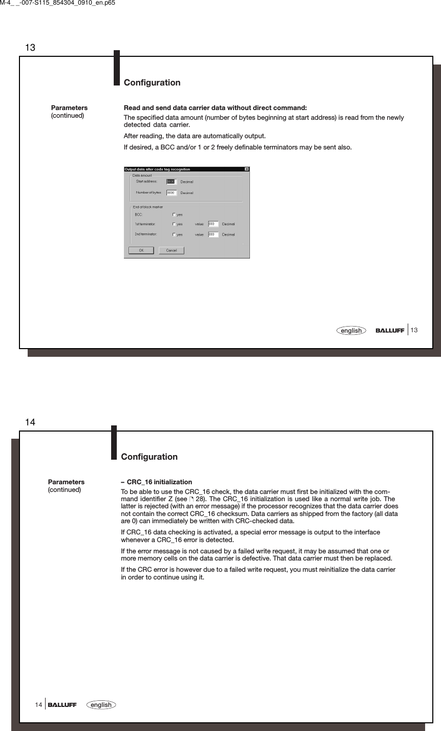 1313englishParameters(continued)ConfigurationRead and send data carrier data without direct command:The specified data amount (number of bytes beginning at start address) is read from the newlydetected data carrier.After reading, the data are automatically output.If desired, a BCC and/or 1 or 2 freely definable terminators may be sent also.M-4_ _-007-S115_854304_0910_en.p6514english14Parameters(continued)Configuration– CRC_16 initializationTo be able to use the CRC_16 check, the data carrier must first be initialized with the com-mand identifier Z (see   28). The CRC_16 initialization is used like a normal write job. Thelatter is rejected (with an error message) if the processor recognizes that the data carrier doesnot contain the correct CRC_16 checksum. Data carriers as shipped from the factory (all dataare 0) can immediately be written with CRC-checked data.If CRC_16 data checking is activated, a special error message is output to the interfacewhenever a CRC_16 error is detected.If the error message is not caused by a failed write request, it may be assumed that one ormore memory cells on the data carrier is defective. That data carrier must then be replaced.If the CRC error is however due to a failed write request, you must reinitialize the data carrierin order to continue using it.