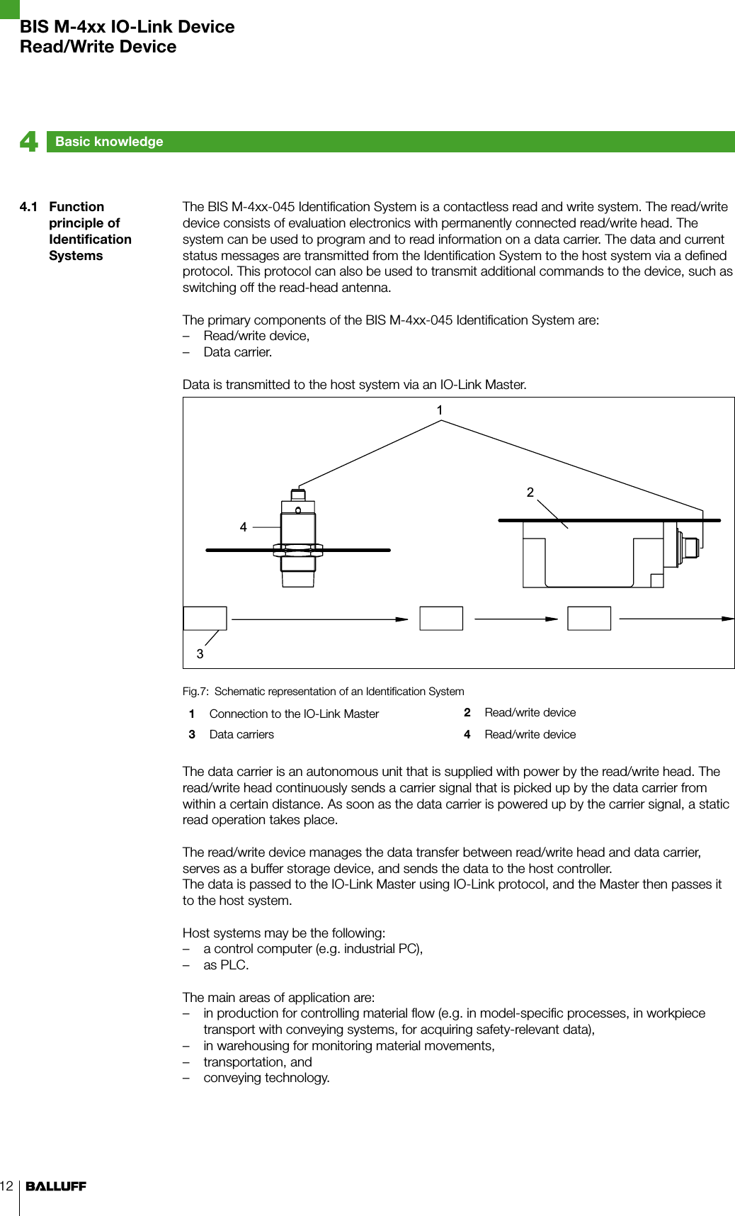 124.1  Function principle of Identification SystemsThe BIS M-4xx-045 Identification System is a contactless read and write system. The read/write device consists of evaluation electronics with permanently connected read/write head. The system can be used to program and to read information on a data carrier. The data and current status messages are transmitted from the Identification System to the host system via a defined protocol. This protocol can also be used to transmit additional commands to the device, such as switching off the read-head antenna.The primary components of the BIS M-4xx-045 Identification System are:Read/write device, –Data carrier. –Data is transmitted to the host system via an IO-Link Master.Schematic representation of an Identification SystemFig.7: 1  Connection to the IO-Link Master 2  Read/write device3  Data carriers 4  Read/write deviceThe data carrier is an autonomous unit that is supplied with power by the read/write head. The read/write head continuously sends a carrier signal that is picked up by the data carrier from within a certain distance. As soon as the data carrier is powered up by the carrier signal, a static read operation takes place. The read/write device manages the data transfer between read/write head and data carrier, serves as a buffer storage device, and sends the data to the host controller. The data is passed to the IO-Link Master using IO-Link protocol, and the Master then passes it to the host system.Host systems may be the following:a control computer (e.g. industrial PC), –as PLC. –The main areas of application are:in production for controlling material flow (e.g. in model-specific processes, in workpiece  –transport with conveying systems, for acquiring safety-relevant data),in warehousing for monitoring material movements, –transportation, and  –conveying technology. –Basic knowledge                                            4BIS M-4xx IO-Link DeviceRead/Write Device