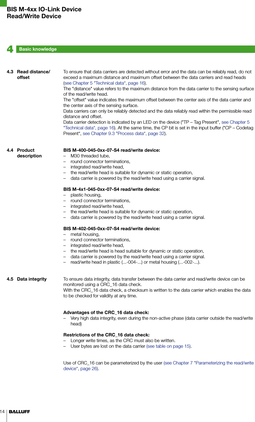 14Basic knowledge44.3  Read distance/offset4.4  Product description4.5  Data integrityTo ensure that data carriers are detected without error and the data can be reliably read, do not exceed a maximum distance and maximum offset between the data carriers and read heads (see Chapter 5 &quot;Technical data“, page 16). The &quot;distance&quot; value refers to the maximum distance from the data carrier to the sensing surface of the read/write head. The &quot;offset&quot; value indicates the maximum offset between the center axis of the data carrier and the center axis of the sensing surface. Data carriers can only be reliably detected and the data reliably read within the permissible read distance and offset.Data carrier detection is indicated by an LED on the device (&quot;TP – Tag Present&quot;, see Chapter 5 &quot;Technical data“, page 16). At the same time, the CP bit is set in the input buffer (&quot;CP – Codetag Present“, see Chapter 9.3 &quot;Process data“, page 32).BIS M-400-045-0xx-07-S4 read/write device:M30 threaded tube, –round connector terminations, –integrated read/write head, –the read/write head is suitable for dynamic or static operation, –data carrier is powered by the read/write head using a carrier signal. –BIS M-4x1-045-0xx-07-S4 read/write device:plastic housing, –round connector terminations, –integrated read/write head, –the read/write head is suitable for dynamic or static operation, –data carrier is powered by the read/write head using a carrier signal. –BIS M-402-045-0xx-07-S4 read/write device:metal housing, –round connector terminations, –integrated read/write head, –the read/write head is head suitable for dynamic or static operation, –data carrier is powered by the read/write head using a carrier signal. –read/write head in plastic (...-004-...) or metal housing (...-002-...). –To ensure data integrity, data transfer between the data carrier and read/write device can be monitored using a CRC_16 data check.With the CRC_16 data check, a checksum is written to the data carrier which enables the data to be checked for validity at any time.Advantages of the CRC_16 data check:Very high data integrity, even during the non-active phase (data carrier outside the read/write  –head)Restrictions of the CRC_16 data check:Longer write times, as the CRC must also be written. –User bytes are lost on the data carrier  – (see table on page 15).Use of CRC_16 can be parameterized by the user (see Chapter 7 &quot;Parameterizing the read/write device“, page 26).BIS M-4xx IO-Link DeviceRead/Write Device