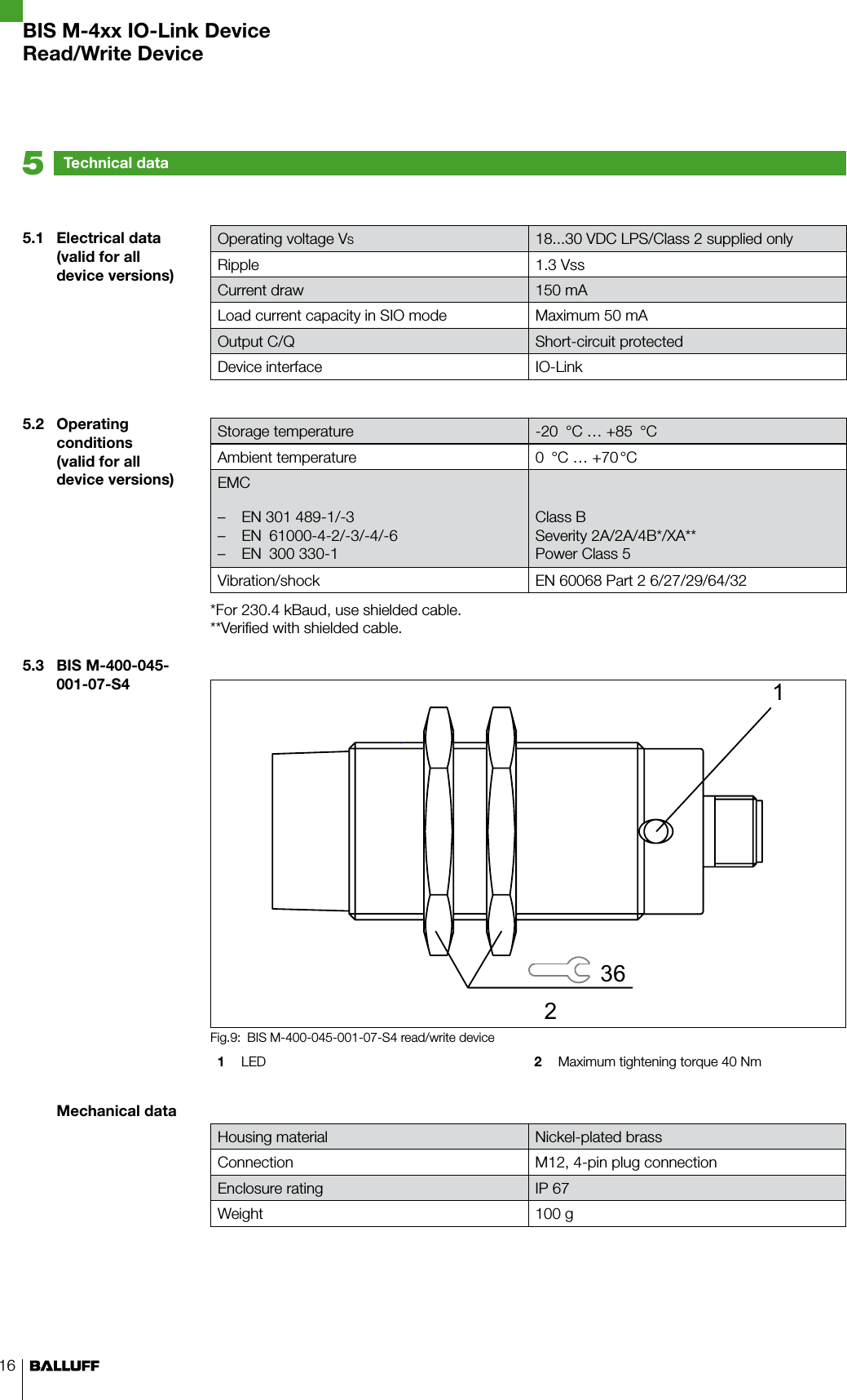 165.1  Electrical data(valid for all device versions)5.2  Operating conditions(valid for all device versions)5.3  BIS M-400-045-001-07-S4Mechanical dataTechnical data5Operating voltage VS18...30 VDC LPS/Class 2 supplied onlyRipple 1.3 VssCurrent draw 150 mALoad current capacity in SIO mode Maximum 50 mAOutput C/Q Short-circuit protectedDevice interface IO-LinkStorage temperature -20  °C … +85  °CAmbient temperature 0  °C … +70 °CEMCEN 301 489-1/-3 –EN  61000-4-2/-3/-4/-6 –EN  300 330-1 –Class BSeverity 2A/2A/4B*/XA**Power Class 5Vibration/shock EN 60068 Part 2 6/27/29/64/32*For 230.4 kBaud, use shielded cable.**Verified with shielded cable.BIS M-400-045-001-07-S4 read/write deviceFig.9: 1  LED 2  Maximum tightening torque 40 NmHousing material Nickel-plated brassConnection M12, 4-pin plug connectionEnclosure rating IP 67Weight 100 gBIS M-4xx IO-Link DeviceRead/Write Device