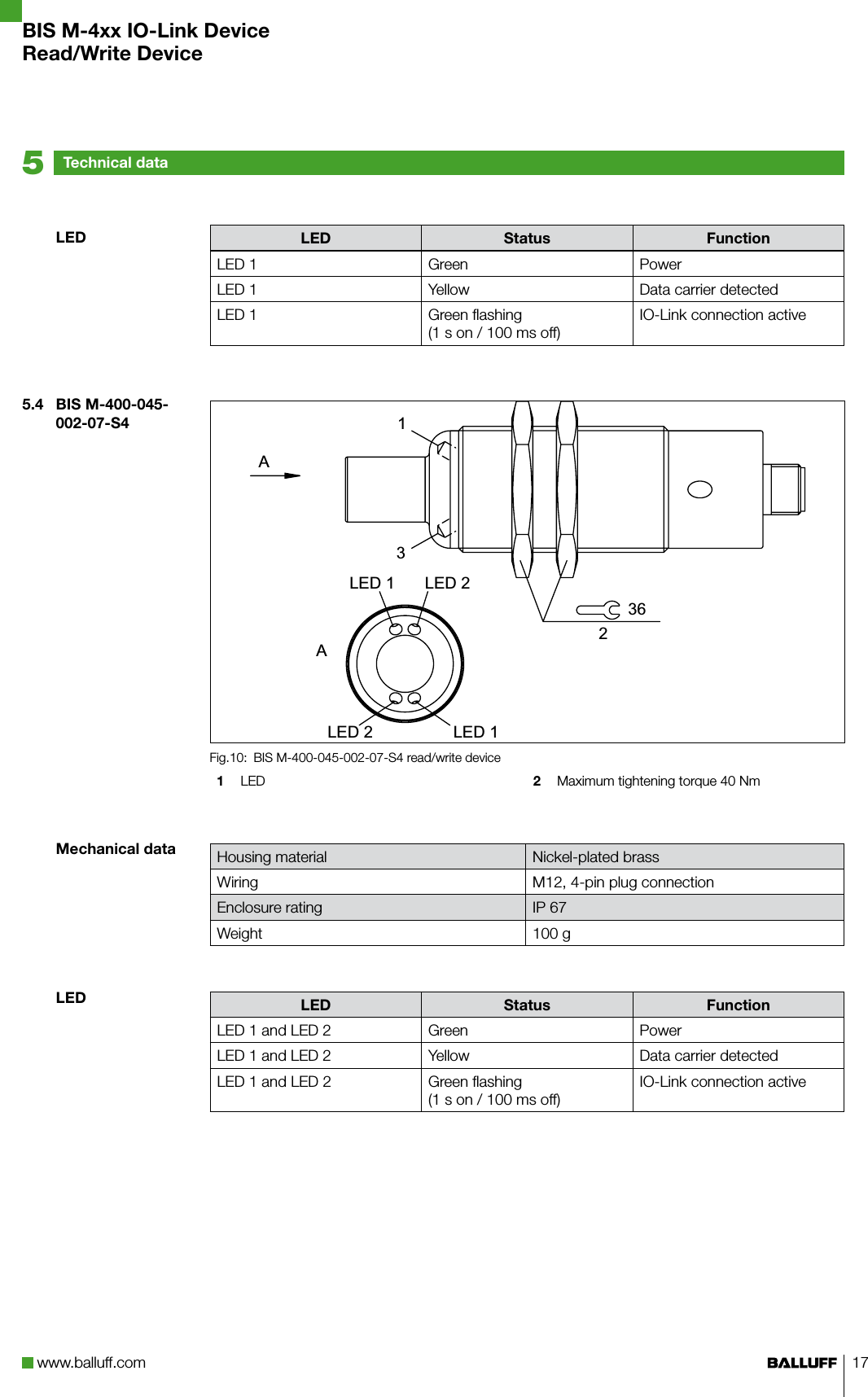 www.balluff.com 17LED Status FunctionLED 1 Green PowerLED 1 Yellow Data carrier detectedLED 1 Green flashing (1 s on / 100 ms off)IO-Link connection activeBIS M-400-045-002-07-S4 read/write deviceFig.10: 1  LED 2  Maximum tightening torque 40 NmHousing material Nickel-plated brassWiring M12, 4-pin plug connectionEnclosure rating IP 67Weight 100 gLED Status FunctionLED 1 and LED 2 Green PowerLED 1 and LED 2 Yellow Data carrier detectedLED 1 and LED 2 Green flashing (1 s on / 100 ms off)IO-Link connection active$/(&apos;/(&apos;/(&apos;/(&apos;$LED5.4  BIS M-400-045-002-07-S4Mechanical dataLEDTechnical data5BIS M-4xx IO-Link DeviceRead/Write Device