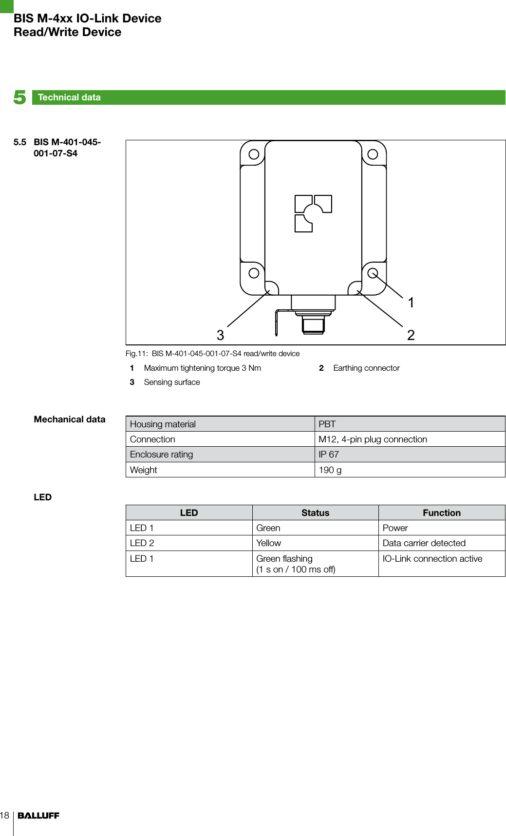 18Technical data55.5  BIS M-401-045-001-07-S4Mechanical dataLEDBIS M-401-045-001-07-S4 read/write deviceFig.11: 1  Maximum tightening torque 3 Nm 2  Earthing connector3  Sensing surfaceHousing material PBTConnection M12, 4-pin plug connectionEnclosure rating IP 67Weight 190 gLED Status FunctionLED 1 Green PowerLED 2 Yellow Data carrier detectedLED 1 Green flashing (1 s on / 100 ms off)IO-Link connection activeBIS M-4xx IO-Link DeviceRead/Write Device