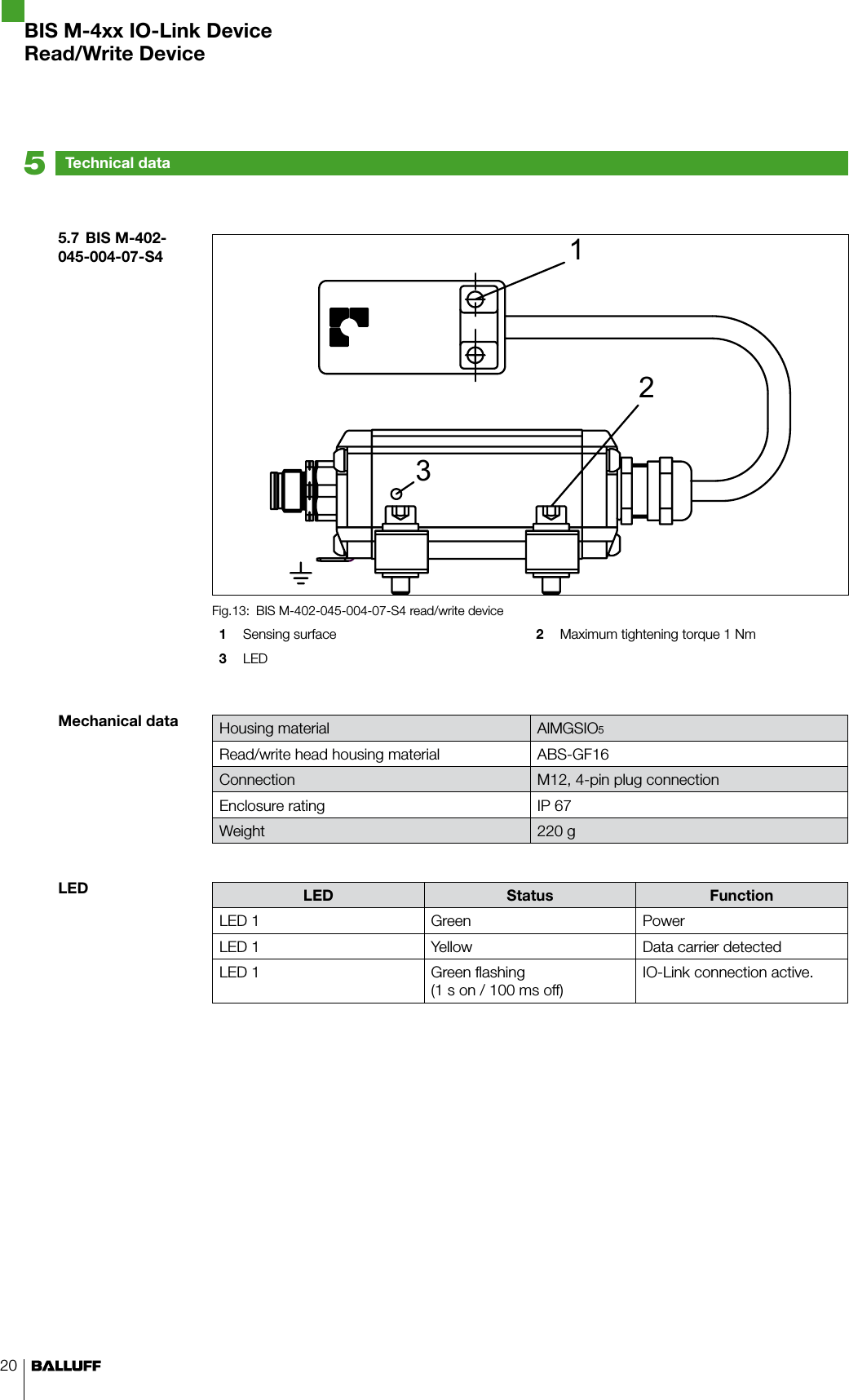 20BIS M-402-045-004-07-S4 read/write deviceFig.13: 1  Sensing surface  2  Maximum tightening torque 1 Nm3  LEDHousing material AlMGSIO5Read/write head housing material ABS-GF16Connection M12, 4-pin plug connectionEnclosure rating IP 67Weight 220 gLED Status FunctionLED 1 Green PowerLED 1 Yellow Data carrier detectedLED 1 Green flashing (1 s on / 100 ms off)IO-Link connection active.5.7  BIS M-402-045-004-07-S4Mechanical dataLEDTechnical data5BIS M-4xx IO-Link DeviceRead/Write Device