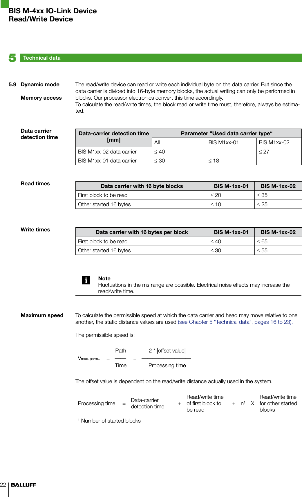 22The read/write device can read or write each individual byte on the data carrier. But since the data carrier is divided into 16-byte memory blocks, the actual writing can only be performed in blocks. Our processor electronics convert this time accordingly.To calculate the read/write times, the block read or write time must, therefore, always be estima-ted.Data-carrier detection time [mm]Parameter &quot;Used data carrier type“All BIS M1xx-01 BIS M1xx-02BIS M1xx-02 data carrier ≤ 40 - ≤ 27BIS M1xx-01 data carrier ≤ 30 ≤ 18 -Data carrier with 16 byte blocks BIS M-1xx-01 BIS M-1xx-02First block to be read ≤ 20 ≤ 35Other started 16 bytes ≤ 10 ≤ 25Data carrier with 16 bytes per block BIS M-1xx-01 BIS M-1xx-02First block to be read ≤ 40 ≤ 65Other started 16 bytes ≤ 30 ≤ 55NoteFluctuations in the ms range are possible. Electrical noise effects may increase the read/write time.To calculate the permissible speed at which the data carrier and head may move relative to one another, the static distance values are used (see Chapter 5 &quot;Technical data“, pages 16 to 23).The permissible speed is:Vmax. perm..Path 2 * |offset value|= =Time Processing timeThe offset value is dependent on the read/write distance actually used in the system.Processing time = Data-carrier detection time +Read/write time of first block to be read+ n1XRead/write time for other started blocks1 Number of started blocksTechnical data55.9  Dynamic modeMemory accessData carrier detection timeRead timesWrite timesMaximum speedBIS M-4xx IO-Link DeviceRead/Write Device