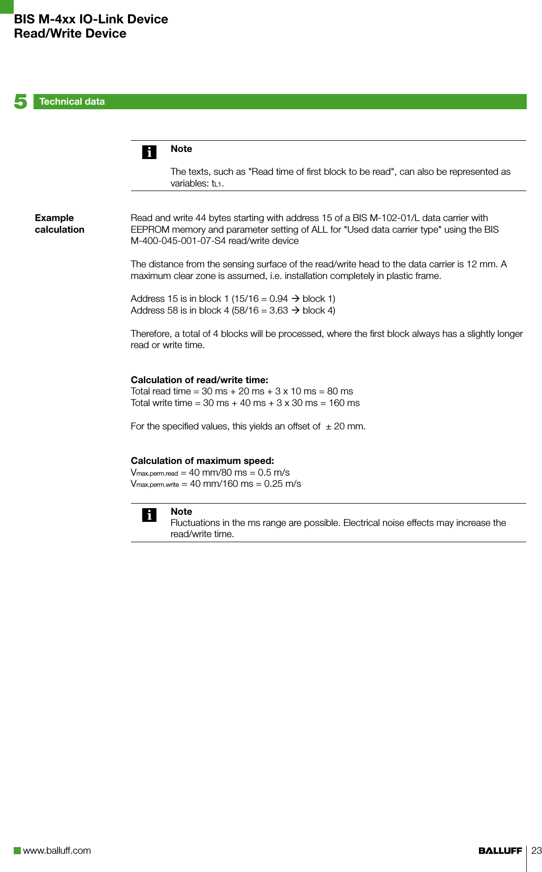 www.balluff.com 23Technical data5Example calculation NoteThe texts, such as &quot;Read time of first block to be read&quot;, can also be represented as variables: tL1.Read and write 44 bytes starting with address 15 of a BIS M-102-01/L data carrier with EEPROM memory and parameter setting of ALL for &quot;Used data carrier type&quot; using the BIS M-400-045-001-07-S4 read/write deviceThe distance from the sensing surface of the read/write head to the data carrier is 12 mm. A maximum clear zone is assumed, i.e. installation completely in plastic frame.Address 15 is in block 1 (15/16 = 0.94  block 1)Address 58 is in block 4 (58/16 = 3.63  block 4)Therefore, a total of 4 blocks will be processed, where the first block always has a slightly longer read or write time.Calculation of read/write time:Total read time = 30 ms + 20 ms + 3 x 10 ms = 80 msTotal write time = 30 ms + 40 ms + 3 x 30 ms = 160 msFor the specified values, this yields an offset of  ± 20 mm.Calculation of maximum speed:Vmax.perm.read = 40 mm/80 ms = 0.5 m/sVmax.perm.write = 40 mm/160 ms = 0.25 m/sNoteFluctuations in the ms range are possible. Electrical noise effects may increase the read/write time.BIS M-4xx IO-Link DeviceRead/Write Device
