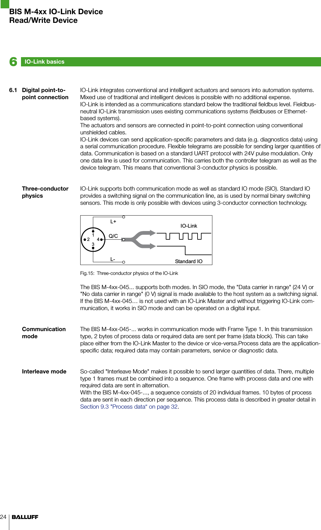 246.1  Digital point-to-point connectionThree-conductor physicsCommunication modeInterleave modeIO-Link integrates conventional and intelligent actuators and sensors into automation systems. Mixed use of traditional and intelligent devices is possible with no additional expense. IO-Link is intended as a communications standard below the traditional fieldbus level. Fieldbus-neutral IO-Link transmission uses existing communications systems (fieldbuses or Ethernet-based systems).The actuators and sensors are connected in point-to-point connection using conventional unshielded cables. IO-Link devices can send application-specific parameters and data (e.g. diagnostics data) using a serial communication procedure. Flexible telegrams are possible for sending larger quantities of data. Communication is based on a standard UART protocol with 24V pulse modulation. Only one data line is used for communication. This carries both the controller telegram as well as the device telegram. This means that conventional 3-conductor physics is possible.IO-Link supports both communication mode as well as standard IO mode (SIO). Standard IO provides a switching signal on the communication line, as is used by normal binary switching sensors. This mode is only possible with devices using 3-conductor connection technology. Three-conductor physics of the IO-LinkFig.15: The BIS M-4xx-045... supports both modes. In SIO mode, the &quot;Data carrier in range&quot; (24 V) or &quot;No data carrier in range&quot; (0 V) signal is made available to the host system as a switching signal.If the BIS M-4xx-045… is not used with an IO-Link Master and without triggering IO-Link com-munication, it works in SIO mode and can be operated on a digital input.The BIS M-4xx-045-... works in communication mode with Frame Type 1. In this transmission type, 2 bytes of process data or required data are sent per frame (data block). This can take place either from the IO-Link Master to the device or vice-versa.Process data are the application-specific data; required data may contain parameters, service or diagnostic data.So-called &quot;Interleave Mode&quot; makes it possible to send larger quantities of data. There, multiple type 1 frames must be combined into a sequence. One frame with process data and one with required data are sent in alternation. With the BIS M-4xx-045-..., a sequence consists of 20 individual frames. 10 bytes of process data are sent in each direction per sequence. This process data is described in greater detail in Section 9.3 &quot;Process data“ on page 32.IO-Link basics6BIS M-4xx IO-Link DeviceRead/Write Device