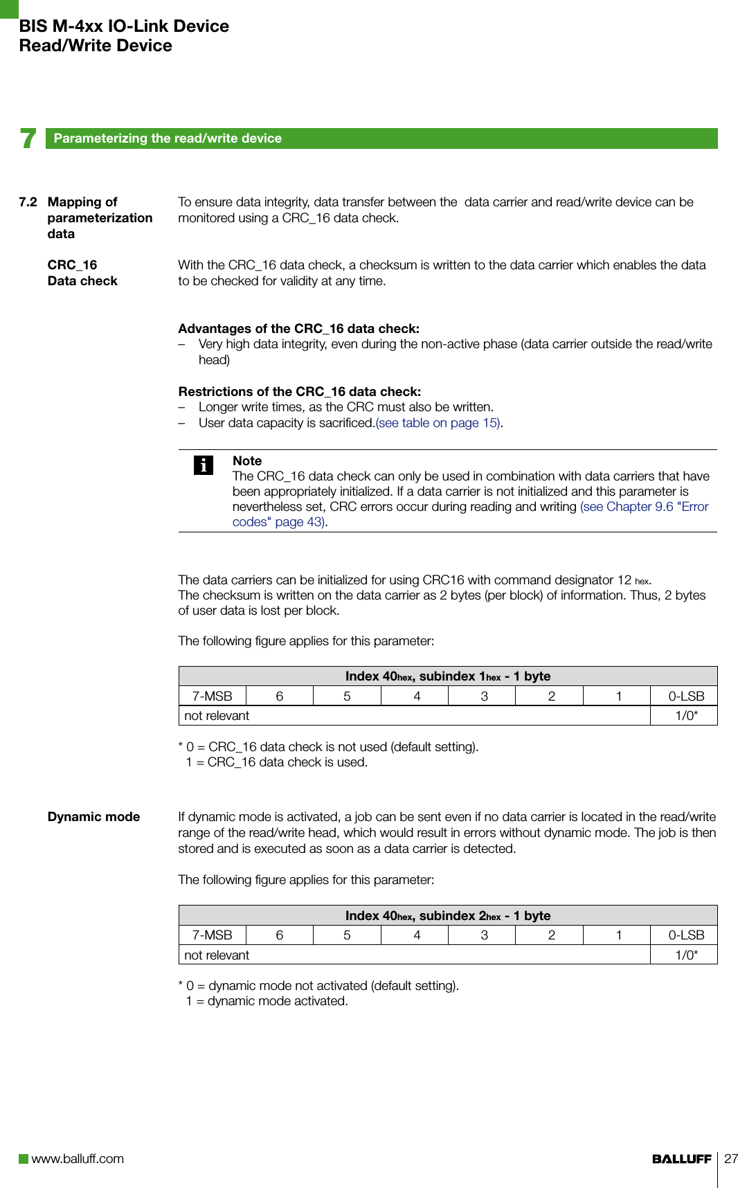 www.balluff.com 277.2  Mapping of parameterization dataCRC_16Data checkDynamic modeTo ensure data integrity, data transfer between the  data carrier and read/write device can be monitored using a CRC_16 data check.With the CRC_16 data check, a checksum is written to the data carrier which enables the data to be checked for validity at any time.Advantages of the CRC_16 data check:Very high data integrity, even during the non-active phase (data carrier outside the read/write  –head)Restrictions of the CRC_16 data check:Longer write times, as the CRC must also be written. –User data capacity is sacrificed. – (see table on page 15).NoteThe CRC_16 data check can only be used in combination with data carriers that have been appropriately initialized. If a data carrier is not initialized and this parameter is nevertheless set, CRC errors occur during reading and writing (see Chapter 9.6 &quot;Error codes&quot; page 43).The data carriers can be initialized for using CRC16 with command designator 12 hex. The checksum is written on the data carrier as 2 bytes (per block) of information. Thus, 2 bytes of user data is lost per block.The following figure applies for this parameter:Index 40hex, subindex 1hex - 1 byte7-MSB 6 5 4 3 2 1 0-LSBnot relevant 1/0** 0 = CRC_16 data check is not used (default setting).  1 = CRC_16 data check is used.If dynamic mode is activated, a job can be sent even if no data carrier is located in the read/write range of the read/write head, which would result in errors without dynamic mode. The job is then stored and is executed as soon as a data carrier is detected.The following figure applies for this parameter:Index 40hex, subindex 2hex - 1 byte7-MSB 6 5 4 3 2 1 0-LSBnot relevant 1/0** 0 = dynamic mode not activated (default setting).  1 = dynamic mode activated.Parameterizing the read/write device7BIS M-4xx IO-Link DeviceRead/Write Device