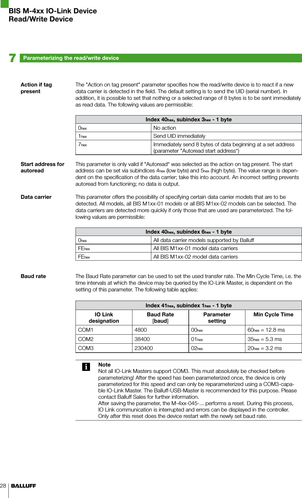 28Action if tag presentStart address for autoreadData carrierBaud rateThe &quot;Action on tag present&quot; parameter specifies how the read/write device is to react if a new data carrier is detected in the field. The default setting is to send the UID (serial number). In addition, it is possible to set that nothing or a selected range of 8 bytes is to be sent immediately as read data. The following values are permissible:Index 40hex, subindex 3hex - 1 byte0hex No action1hex Send UID immediately7hex Immediately send 8 bytes of data beginning at a set address (parameter &quot;Autoread start address“)This parameter is only valid if &quot;Autoread“ was selected as the action on tag present. The start address can be set via subindices 4hex (low byte) and 5hex (high byte). The value range is depen-dent on the specification of the data carrier; take this into account. An incorrect setting prevents autoread from functioning; no data is output.This parameter offers the possibility of specifying certain data carrier models that are to be detected. All models, all BIS M1xx-01 models or all BIS M1xx-02 models can be selected. The data carriers are detected more quickly if only those that are used are parameterized. The fol-lowing values are permissible:Index 40hex, subindex 6hex - 1 byte0hex All data carrier models supported by BalluffFEhex All BIS M1xx-01 model data carriersFEhex All BIS M1xx-02 model data carriersThe Baud Rate parameter can be used to set the used transfer rate. The Min Cycle Time, i.e. the time intervals at which the device may be queried by the IO-Link Master, is dependent on the setting of this parameter. The following table applies:Index 41hex, subindex 1hex - 1 byteIO Link  designationBaud Rate [baud]Parameter  settingMin Cycle TimeCOM1 4800 00hex 60hex = 12.8 msCOM2 38400 01hex 35hex = 5.3 msCOM3 230400 02hex 20hex = 3.2 msNoteNot all IO-Link Masters support COM3. This must absolutely be checked before parameterizing! After the speed has been parameterized once, the device is only parameterized for this speed and can only be reparameterized using a COM3-capa-ble IO-Link Master. The Balluff-USB-Master is recommended for this purpose. Please contact Balluff Sales for further information.After saving the parameter, the M-4xx-045-... performs a reset. During this process, IO Link communication is interrupted and errors can be displayed in the controller. Only after this reset does the device restart with the newly set baud rate.Parameterizing the read/write device7BIS M-4xx IO-Link DeviceRead/Write Device