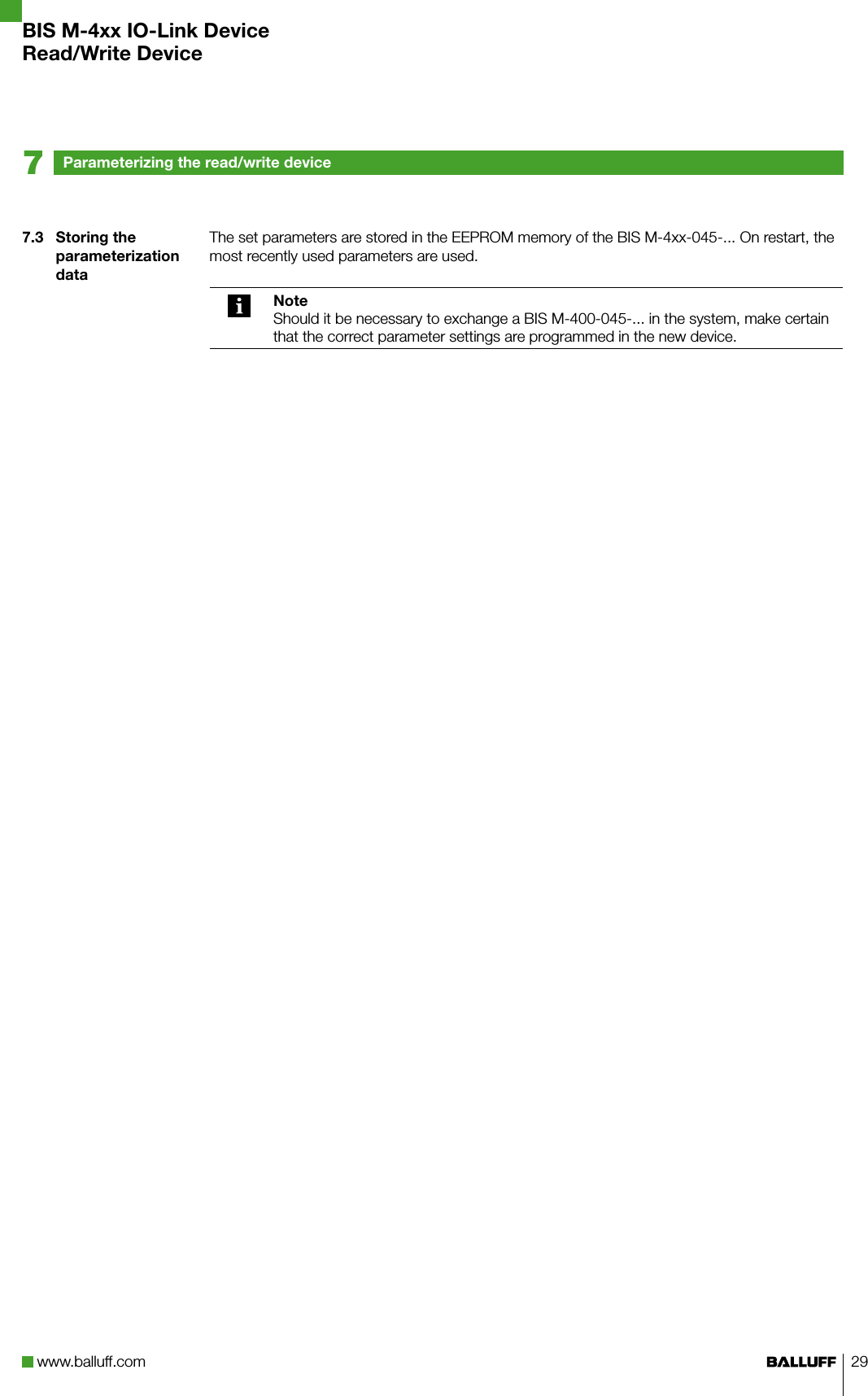 www.balluff.com 297.3  Storing the parameterization dataThe set parameters are stored in the EEPROM memory of the BIS M-4xx-045-... On restart, the most recently used parameters are used.NoteShould it be necessary to exchange a BIS M-400-045-... in the system, make certain that the correct parameter settings are programmed in the new device.Parameterizing the read/write device7BIS M-4xx IO-Link DeviceRead/Write Device