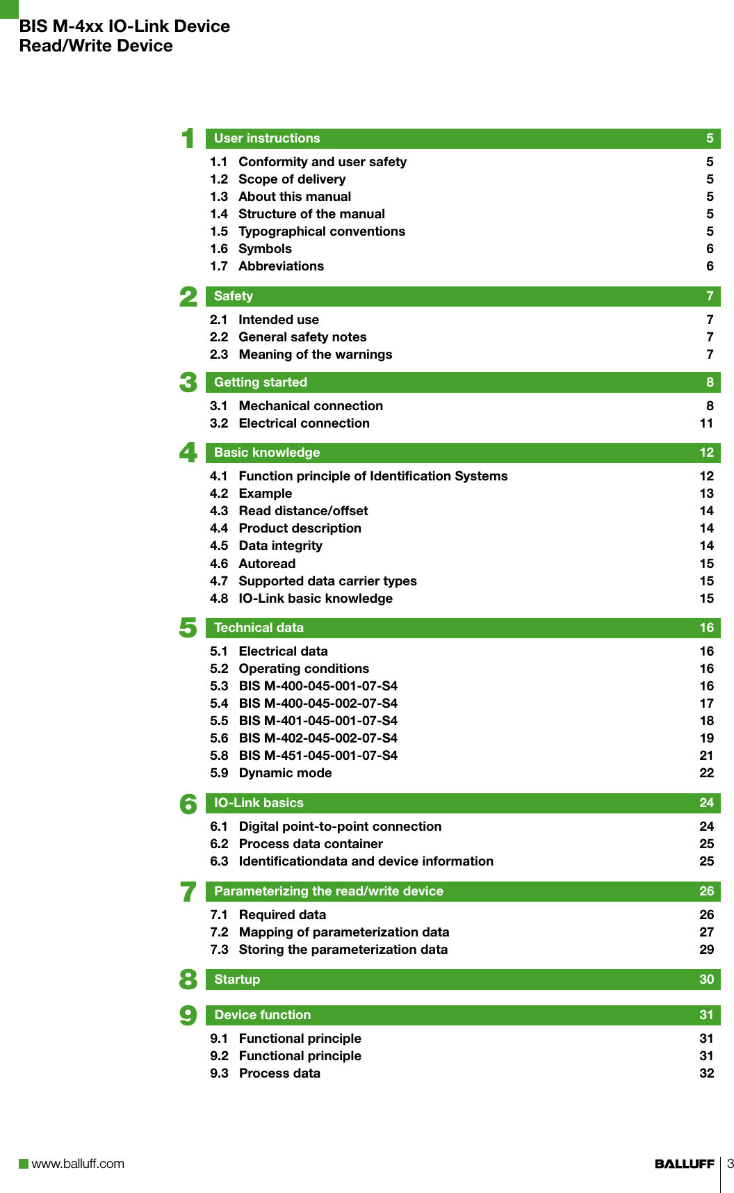 www.balluff.com 3876543219BIS M-4xx IO-Link DeviceRead/Write DeviceUser instructions  51.1  Conformity and user safety  51.2  Scope of delivery  51.3  About this manual  51.4  Structure of the manual  51.5  Typographical conventions  51.6  Symbols  61.7  Abbreviations  6Safety  72.1  Intended use  72.2  General safety notes  72.3  Meaning of the warnings  7Getting started  83.1  Mechanical connection  83.2  Electrical connection  11Basic knowledge  124.1  Function principle of Identification Systems  124.2  Example  134.3  Read distance/offset  144.4  Product description  144.5  Data integrity  144.6  Autoread  154.7  Supported data carrier types  154.8  IO-Link basic knowledge  15Technical data  165.1  Electrical data  165.2  Operating conditions  165.3  BIS M-400-045-001-07-S4  165.4  BIS M-400-045-002-07-S4  175.5  BIS M-401-045-001-07-S4  185.6  BIS M-402-045-002-07-S4  195.8  BIS M-451-045-001-07-S4  215.9  Dynamic mode  22IO-Link basics  246.1  Digital point-to-point connection  246.2  Process data container  256.3  Identificationdata and device information  25Parameterizing the read/write device  267.1  Required data  267.2  Mapping of parameterization data  277.3  Storing the parameterization data  29Startup  30Device function  319.1  Functional principle  319.2  Functional principle  319.3  Process data  32