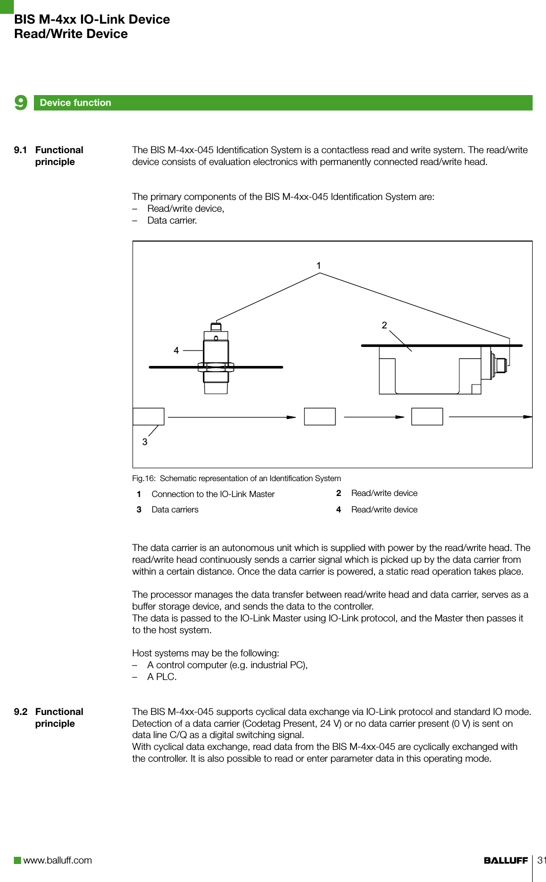 www.balluff.com 319.1  Functional principle9.2  Functional principleThe BIS M-4xx-045 Identification System is a contactless read and write system. The read/write device consists of evaluation electronics with permanently connected read/write head.The primary components of the BIS M-4xx-045 Identification System are:Read/write device, –Data carrier. –Schematic representation of an Identification SystemFig.16: 1  Connection to the IO-Link Master 2  Read/write device3  Data carriers 4  Read/write deviceThe data carrier is an autonomous unit which is supplied with power by the read/write head. The read/write head continuously sends a carrier signal which is picked up by the data carrier from within a certain distance. Once the data carrier is powered, a static read operation takes place. The processor manages the data transfer between read/write head and data carrier, serves as a buffer storage device, and sends the data to the controller. The data is passed to the IO-Link Master using IO-Link protocol, and the Master then passes it to the host system.Host systems may be the following:A control computer (e.g. industrial PC), –A PLC. –The BIS M-4xx-045 supports cyclical data exchange via IO-Link protocol and standard IO mode. Detection of a data carrier (Codetag Present, 24 V) or no data carrier present (0 V) is sent on data line C/Q as a digital switching signal.With cyclical data exchange, read data from the BIS M-4xx-045 are cyclically exchanged with the controller. It is also possible to read or enter parameter data in this operating mode.Device function9BIS M-4xx IO-Link DeviceRead/Write Device