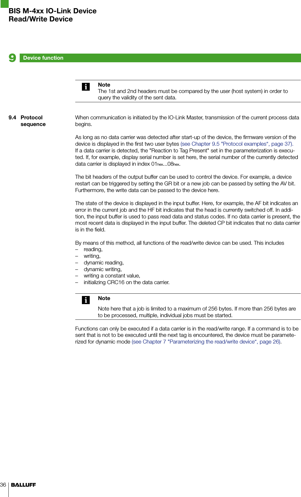 36NoteThe 1st and 2nd headers must be compared by the user (host system) in order to query the validity of the sent data.When communication is initiated by the IO-Link Master, transmission of the current process data begins.As long as no data carrier was detected after start-up of the device, the firmware version of the device is displayed in the first two user bytes (see Chapter 9.5 &quot;Protocol examples“, page 37).If a data carrier is detected, the &quot;Reaction to Tag Present&quot; set in the parameterization is execu-ted. If, for example, display serial number is set here, the serial number of the currently detected data carrier is displayed in index 01hex...08hex.The bit headers of the output buffer can be used to control the device. For example, a device restart can be triggered by setting the GR bit or a new job can be passed by setting the AV bit. Furthermore, the write data can be passed to the device here.The state of the device is displayed in the input buffer. Here, for example, the AF bit indicates an error in the current job and the HF bit indicates that the head is currently switched off. In addi-tion, the input buffer is used to pass read data and status codes. If no data carrier is present, the most recent data is displayed in the input buffer. The deleted CP bit indicates that no data carrier is in the field.By means of this method, all functions of the read/write device can be used. This includesreading, –writing, –dynamic reading, –dynamic writing, –writing a constant value, –initializing CRC16 on the data carrier. –NoteNote here that a job is limited to a maximum of 256 bytes. If more than 256 bytes are to be processed, multiple, individual jobs must be started.Functions can only be executed if a data carrier is in the read/write range. If a command is to be sent that is not to be executed until the next tag is encountered, the device must be paramete-rized for dynamic mode (see Chapter 7 &quot;Parameterizing the read/write device“, page 26).9.4  Protocol sequenceDevice function9BIS M-4xx IO-Link DeviceRead/Write Device