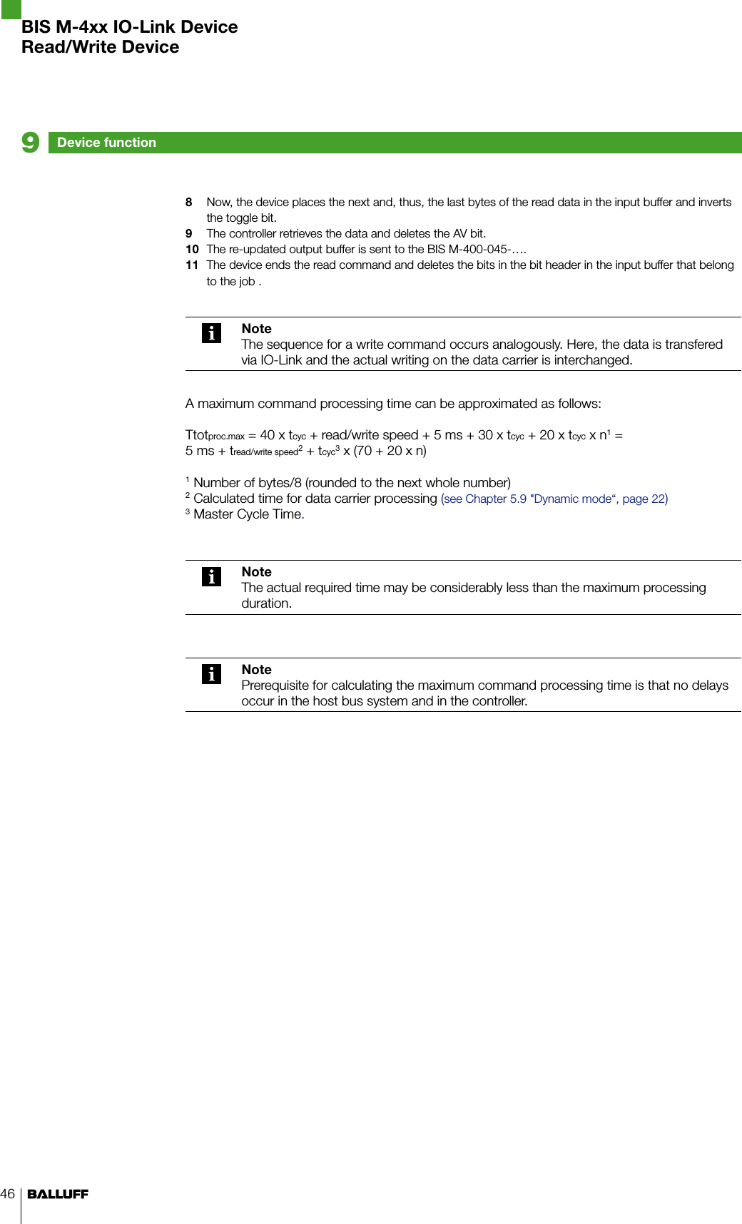 468  Now, the device places the next and, thus, the last bytes of the read data in the input buffer and inverts the toggle bit.9  The controller retrieves the data and deletes the AV bit.10  The re-updated output buffer is sent to the BIS M-400-045-….11  The device ends the read command and deletes the bits in the bit header in the input buffer that belong to the job .NoteThe sequence for a write command occurs analogously. Here, the data is transfered via IO-Link and the actual writing on the data carrier is interchanged.A maximum command processing time can be approximated as follows:Ttotproc.max = 40 x tcyc + read/write speed + 5 ms + 30 x tcyc + 20 x tcyc x n1 =  5 ms + tread/write speed2 + tcyc3 x (70 + 20 x n)1 Number of bytes/8 (rounded to the next whole number)2 Calculated time for data carrier processing (see Chapter 5.9 &quot;Dynamic mode“, page 22)3 Master Cycle Time.NoteThe actual required time may be considerably less than the maximum processing duration.NotePrerequisite for calculating the maximum command processing time is that no delays occur in the host bus system and in the controller.Device function9BIS M-4xx IO-Link DeviceRead/Write Device