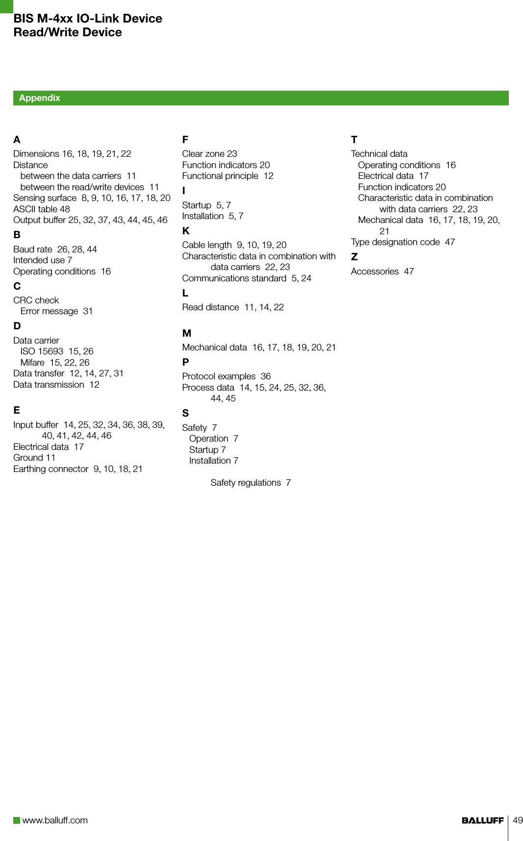 www.balluff.com 49ADimensions 16, 18, 19, 21, 22Distancebetween the data carriers  11between the read/write devices  11Sensing surface  8, 9, 10, 16, 17, 18, 20ASCII table 48Output buffer 25, 32, 37, 43, 44, 45, 46BBaud rate  26, 28, 44Intended use 7Operating conditions  16CCRC checkError message  31DData carrierISO 15693  15, 26Mifare  15, 22, 26Data transfer  12, 14, 27, 31Data transmission  12EInput buffer  14, 25, 32, 34, 36, 38, 39, 40, 41, 42, 44, 46Electrical data  17Ground 11Earthing connector  9, 10, 18, 21FClear zone 23Function indicators 20Functional principle  12IStartup  5, 7Installation  5, 7KCable length  9, 10, 19, 20Characteristic data in combination with data carriers  22, 23Communications standard  5, 24LRead distance  11, 14, 22MMechanical data  16, 17, 18, 19, 20, 21PProtocol examples  36Process data  14, 15, 24, 25, 32, 36, 44, 45SSafety  7Operation  7Startup 7Installation 7 Safety regulations  7TTechnical dataOperating conditions  16Electrical data  17Function indicators 20Characteristic data in combination with data carriers  22, 23Mechanical data  16, 17, 18, 19, 20, 21Type designation code  47ZAccessories  47AppendixBIS M-4xx IO-Link DeviceRead/Write Device