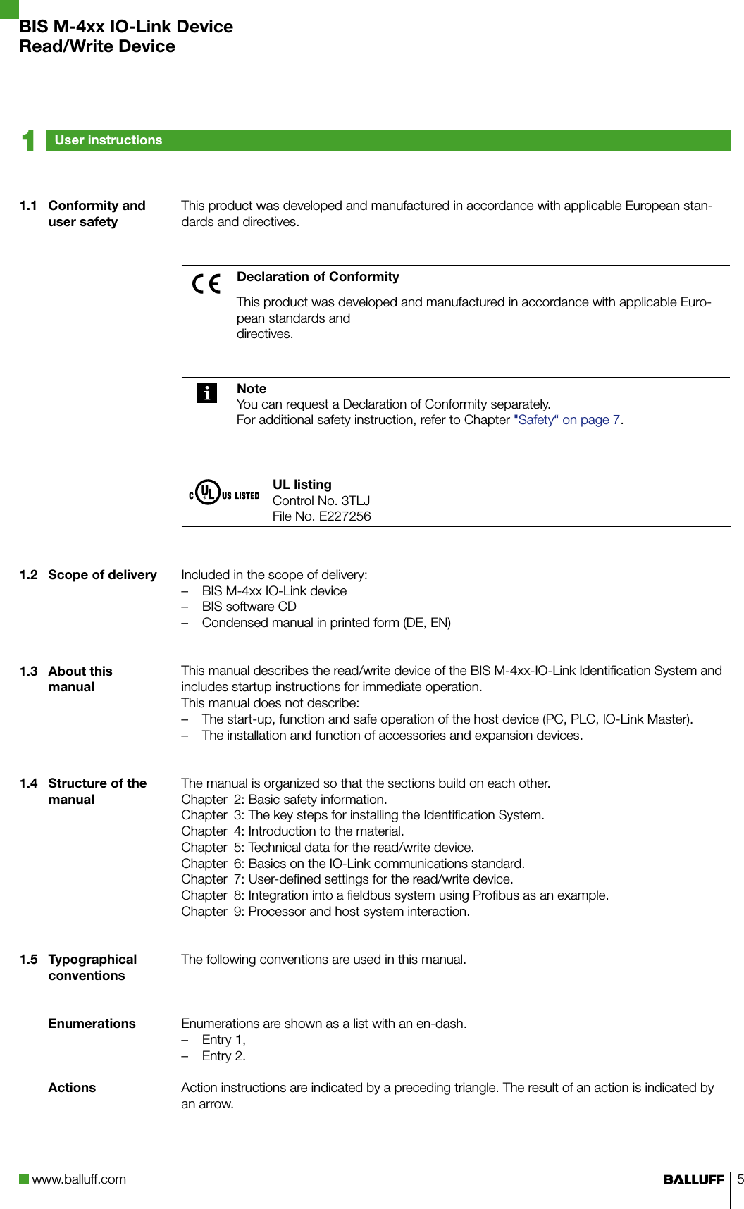 www.balluff.com 5This product was developed and manufactured in accordance with applicable European stan-dards and directives.Declaration of ConformityThis product was developed and manufactured in accordance with applicable Euro-pean standards anddirectives.NoteYou can request a Declaration of Conformity separately.For additional safety instruction, refer to Chapter &quot;Safety“ on page 7.UL listingControl No. 3TLJFile No. E227256Included in the scope of delivery:BIS M-4xx IO-Link device –BIS software CD –Condensed manual in printed form (DE, EN) –This manual describes the read/write device of the BIS M-4xx-IO-Link Identification System and includes startup instructions for immediate operation.This manual does not describe:The start-up, function and safe operation of the host device (PC, PLC, IO-Link Master). –The installation and function of accessories and expansion devices. –The manual is organized so that the sections build on each other.Chapter  2: Basic safety information.Chapter  3: The key steps for installing the Identification System.Chapter  4: Introduction to the material.Chapter  5: Technical data for the read/write device.Chapter  6: Basics on the IO-Link communications standard.Chapter  7: User-defined settings for the read/write device.Chapter  8: Integration into a fieldbus system using Profibus as an example.Chapter  9: Processor and host system interaction.The following conventions are used in this manual. Enumerations are shown as a list with an en-dash.Entry 1, –Entry 2. –Action instructions are indicated by a preceding triangle. The result of an action is indicated by an arrow.1.1  Conformity and user safety1.2  Scope of delivery1.3  About this manual1.4  Structure of the manual1.5  Typographical conventionsEnumerationsActionsUser instructions1BIS M-4xx IO-Link DeviceRead/Write Device