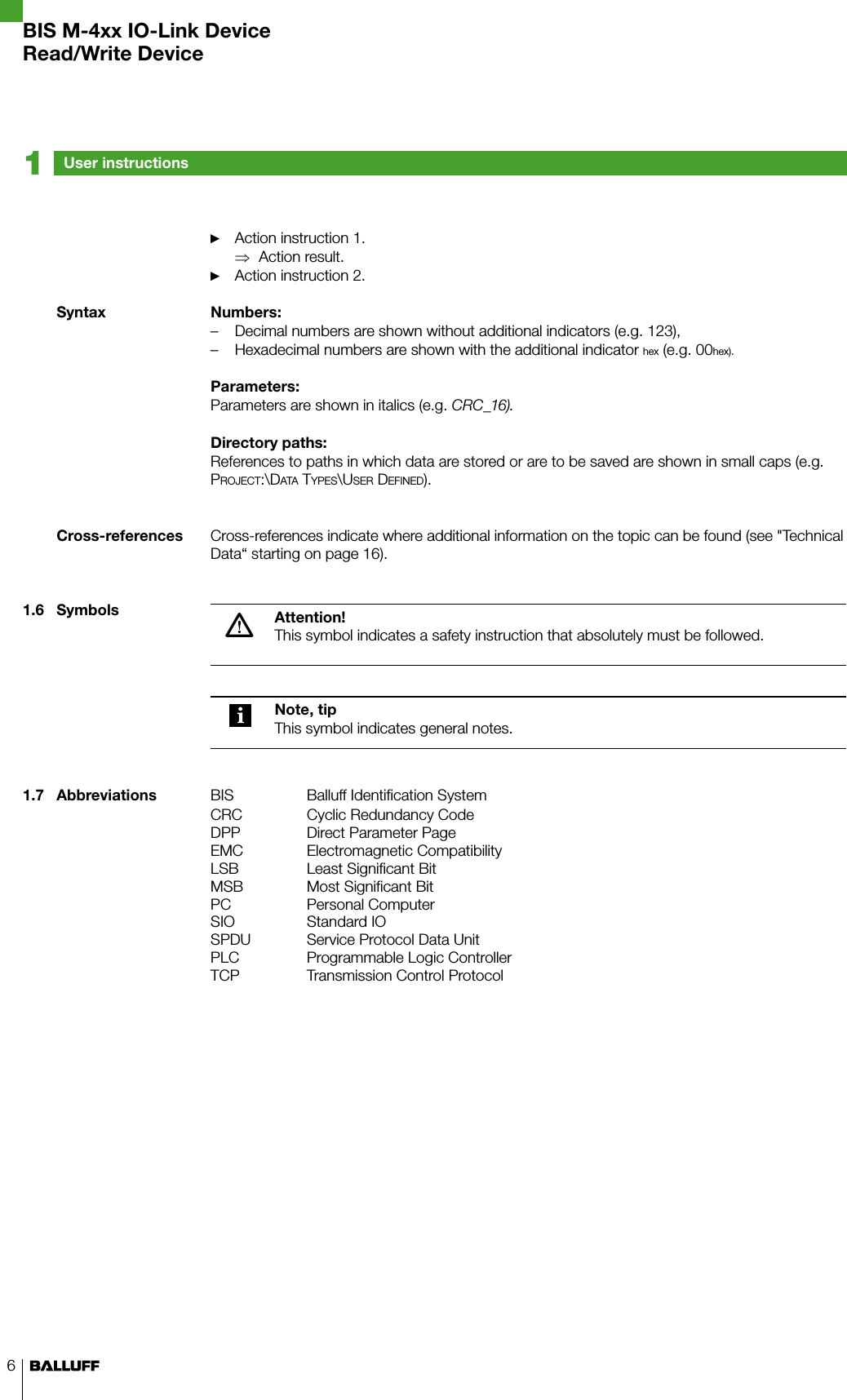 6Action instruction 1. ►Action result. ⇒Action instruction 2. ►Numbers:Decimal numbers are shown without additional indicators (e.g. 123), –Hexadecimal numbers are shown with the additional indicator  – hex (e.g. 00hex).Parameters:Parameters are shown in italics (e.g. CRC_16).Directory paths:References to paths in which data are stored or are to be saved are shown in small caps (e.g. Pr o j e c t :\Da t a  ty P e s \Us e r  De f i n e D ).Cross-references indicate where additional information on the topic can be found (see &quot;Technical Data“ starting on page 16).Attention!This symbol indicates a safety instruction that absolutely must be followed.Note, tipThis symbol indicates general notes.BIS Balluff Identification SystemCRC Cyclic Redundancy CodeDPP Direct Parameter PageEMC Electromagnetic CompatibilityLSB Least Significant BitMSB Most Significant BitPC Personal ComputerSIO Standard IOSPDU Service Protocol Data UnitPLC Programmable Logic ControllerTCP Transmission Control ProtocolSyntaxCross-references1.6  Symbols1.7  AbbreviationsUser instructions1BIS M-4xx IO-Link DeviceRead/Write Device