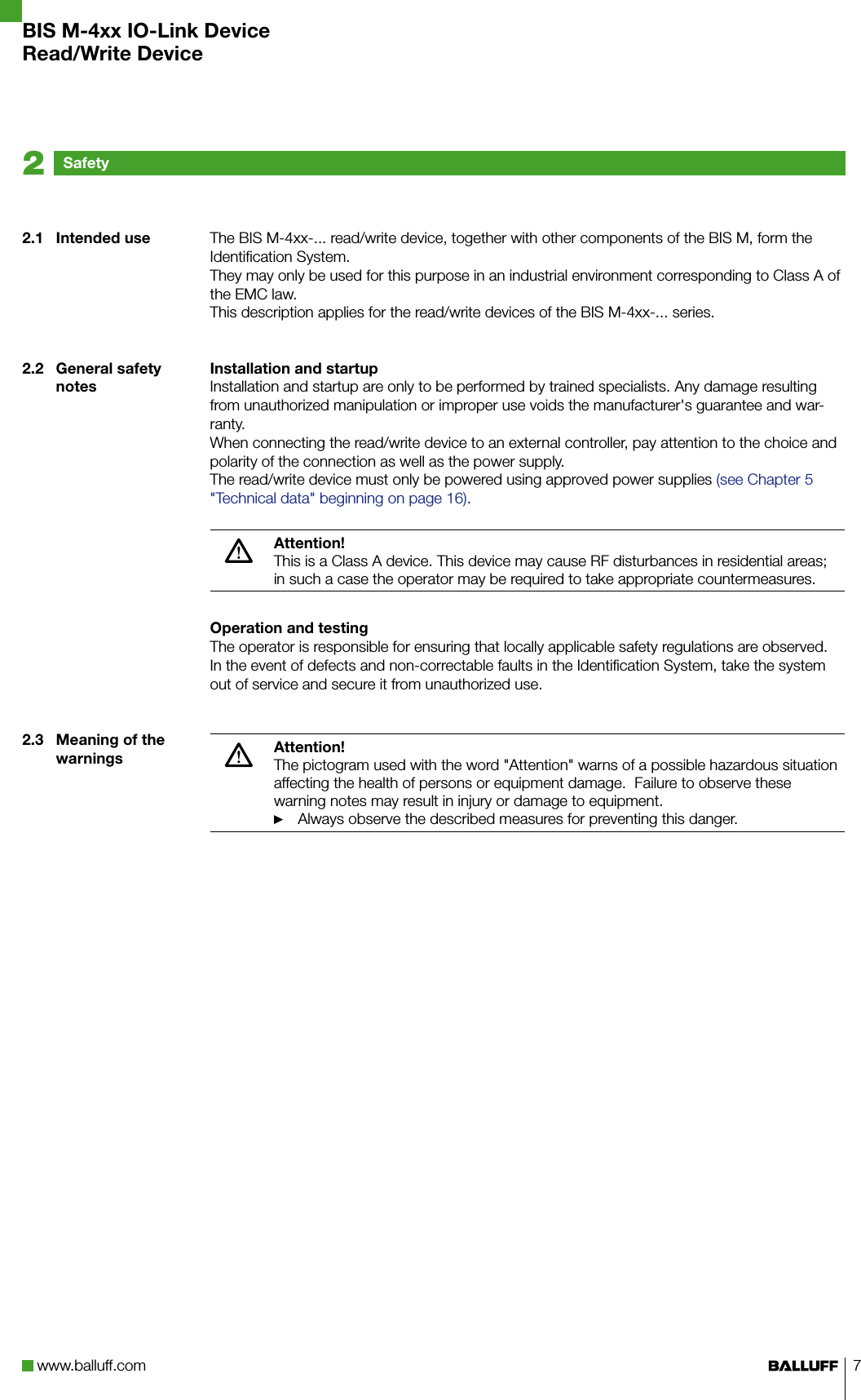 www.balluff.com 7The BIS M-4xx-... read/write device, together with other components of the BIS M, form the Identification System. They may only be used for this purpose in an industrial environment corresponding to Class A of the EMC law.This description applies for the read/write devices of the BIS M-4xx-... series.Installation and startupInstallation and startup are only to be performed by trained specialists. Any damage resulting from unauthorized manipulation or improper use voids the manufacturer&apos;s guarantee and war-ranty.When connecting the read/write device to an external controller, pay attention to the choice and polarity of the connection as well as the power supply.The read/write device must only be powered using approved power supplies (see Chapter 5 &quot;Technical data&quot; beginning on page 16).Attention!This is a Class A device. This device may cause RF disturbances in residential areas; in such a case the operator may be required to take appropriate countermeasures.Operation and testingThe operator is responsible for ensuring that locally applicable safety regulations are observed.In the event of defects and non-correctable faults in the Identification System, take the system out of service and secure it from unauthorized use. Attention!The pictogram used with the word &quot;Attention&quot; warns of a possible hazardous situation affecting the health of persons or equipment damage.  Failure to observe these warning notes may result in injury or damage to equipment.Always observe the described measures for preventing this danger. ►2.1  Intended use2.2  General safety notes2.3  Meaning of the warningsSafety2BIS M-4xx IO-Link DeviceRead/Write Device