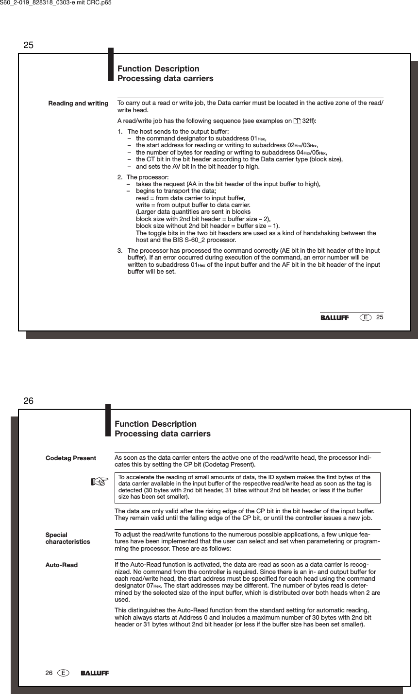 2525EReading and writing To carry out a read or write job, the Data carrier must be located in the active zone of the read/write head.A read/write job has the following sequence (see examples on   32ff):1. The host sends to the output buffer:– the command designator to subaddress 01Hex,– the start address for reading or writing to subaddress 02HEX/03HEX,– the number of bytes for reading or writing to subaddress 04HEX/05HEX,– the CT bit in the bit header according to the Data carrier type (block size),– and sets the AV bit in the bit header to high.2. The processor:– takes the request (AA in the bit header of the input buffer to high),– begins to transport the data;read = from data carrier to input buffer,write = from output buffer to data carrier.(Larger data quantities are sent in blocksblock size with 2nd bit header = buffer size – 2),block size without 2nd bit header = buffer size – 1).The toggle bits in the two bit headers are used as a kind of handshaking between thehost and the BIS S-60_2 processor.3. The processor has processed the command correctly (AE bit in the bit header of the inputbuffer). If an error occurred during execution of the command, an error number will bewritten to subaddress 01Hex of the input buffer and the AF bit in the bit header of the inputbuffer will be set.Function DescriptionProcessing data carriersS60_2-019_828318_0303-e mit CRC.p652626 ESpecialcharacteristicsAuto-ReadFunction DescriptionProcessing data carriersCodetag Present As soon as the data carrier enters the active one of the read/write head, the processor indi-cates this by setting the CP bit (Codetag Present).To accelerate the reading of small amounts of data, the ID system makes the first bytes of thedata carrier available in the input buffer of the respective read/write head as soon as the tag isdetected (30 bytes with 2nd bit header, 31 bites without 2nd bit header, or less if the buffersize has been set smaller).The data are only valid after the rising edge of the CP bit in the bit header of the input buffer.They remain valid until the falling edge of the CP bit, or until the controller issues a new job.To adjust the read/write functions to the numerous possible applications, a few unique fea-tures have been implemented that the user can select and set when parametering or program-ming the processor. These are as follows:If the Auto-Read function is activated, the data are read as soon as a data carrier is recog-nized. No command from the controller is required. Since there is an in- and output buffer foreach read/write head, the start address must be specified for each head using the commanddesignator 07Hex. The start addresses may be different. The number of bytes read is deter-mined by the selected size of the input buffer, which is distributed over both heads when 2 areused.This distinguishes the Auto-Read function from the standard setting for automatic reading,which always starts at Address 0 and includes a maximum number of 30 bytes with 2nd bitheader or 31 bytes without 2nd bit header (or less if the buffer size has been set smaller).☞