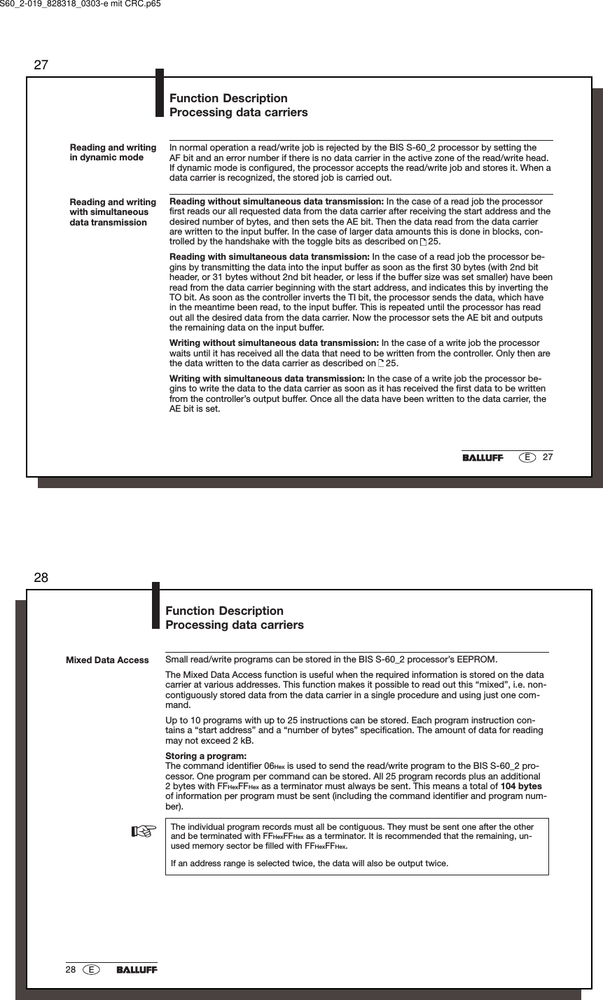 2727EReading and writingin dynamic modeIn normal operation a read/write job is rejected by the BIS S-60_2 processor by setting theAF bit and an error number if there is no data carrier in the active zone of the read/write head.If dynamic mode is configured, the processor accepts the read/write job and stores it. When adata carrier is recognized, the stored job is carried out.Reading without simultaneous data transmission: In the case of a read job the processorfirst reads our all requested data from the data carrier after receiving the start address and thedesired number of bytes, and then sets the AE bit. Then the data read from the data carrierare written to the input buffer. In the case of larger data amounts this is done in blocks, con-trolled by the handshake with the toggle bits as described on   25.Reading with simultaneous data transmission: In the case of a read job the processor be-gins by transmitting the data into the input buffer as soon as the first 30 bytes (with 2nd bitheader, or 31 bytes without 2nd bit header, or less if the buffer size was set smaller) have beenread from the data carrier beginning with the start address, and indicates this by inverting theTO bit. As soon as the controller inverts the TI bit, the processor sends the data, which havein the meantime been read, to the input buffer. This is repeated until the processor has readout all the desired data from the data carrier. Now the processor sets the AE bit and outputsthe remaining data on the input buffer.Writing without simultaneous data transmission: In the case of a write job the processorwaits until it has received all the data that need to be written from the controller. Only then arethe data written to the data carrier as described on   25.Writing with simultaneous data transmission: In the case of a write job the processor be-gins to write the data to the data carrier as soon as it has received the first data to be writtenfrom the controller’s output buffer. Once all the data have been written to the data carrier, theAE bit is set.Reading and writingwith simultaneousdata transmissionFunction DescriptionProcessing data carriersS60_2-019_828318_0303-e mit CRC.p652828 EMixed Data AccessFunction DescriptionProcessing data carriersSmall read/write programs can be stored in the BIS S-60_2 processor’s EEPROM.The Mixed Data Access function is useful when the required information is stored on the datacarrier at various addresses. This function makes it possible to read out this “mixed”, i.e. non-contiguously stored data from the data carrier in a single procedure and using just one com-mand.Up to 10 programs with up to 25 instructions can be stored. Each program instruction con-tains a “start address” and a “number of bytes” specification. The amount of data for readingmay not exceed 2 kB.Storing a program:The command identifier 06Hex is used to send the read/write program to the BIS S-60_2 pro-cessor. One program per command can be stored. All 25 program records plus an additional2 bytes with FFHexFFHex as a terminator must always be sent. This means a total of 104 bytesof information per program must be sent (including the command identifier and program num-ber).The individual program records must all be contiguous. They must be sent one after the otherand be terminated with FFHexFFHex as a terminator. It is recommended that the remaining, un-used memory sector be filled with FFHexFFHex.If an address range is selected twice, the data will also be output twice.☞