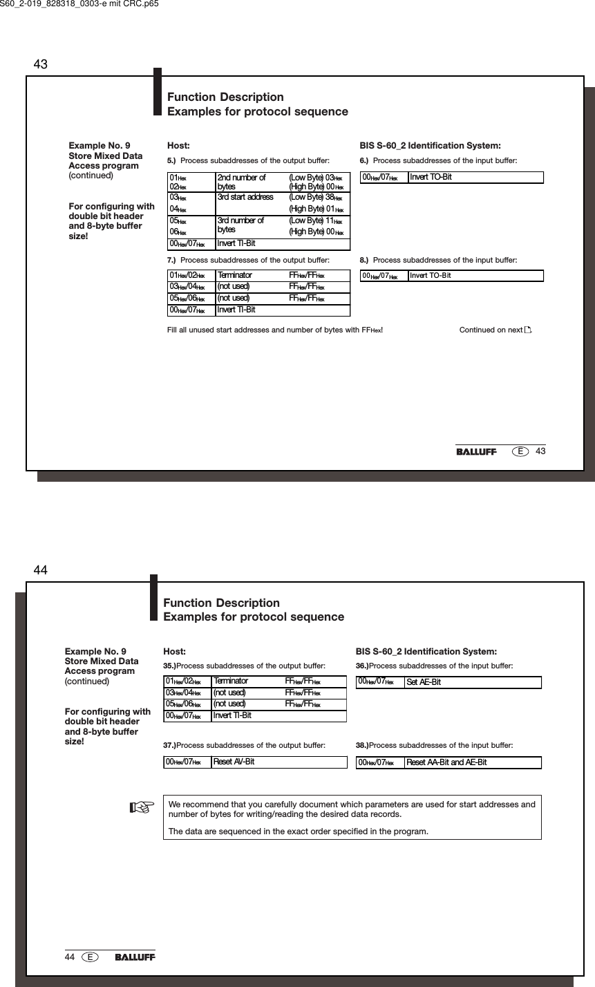 4343EExample No. 9Store Mixed DataAccess program(continued)For configuring withdouble bit headerand 8-byte buffersize!5.) Process subaddresses of the output buffer: 6.) Process subaddresses of the input buffer:01Hex02Hex2nd number ofbytes(Low Byte) 03Hex(High Byte) 00Hex03Hex 3rd start address (Low Byte)  38Hex04Hex (High Byte) 01Hex05Hex 3rd number ofbytes(Low Byte) 11Hex06Hex (High Byte) 00Hex00Hex/07Hex Invert TI-Bit00Hex/07Hex Invert TO-Bit7.) Process subaddresses of the output buffer: 8.) Process subaddresses of the input buffer:01Hex/02Hex Terminator FFHex/FFHex03Hex/04Hex (not used) FFHex/FFHex05Hex/06Hex (not used) FFHex/FFHex00Hex/07Hex Invert TI-Bit00Hex/07Hex Invert TO-BitFill all unused start addresses and number of bytes with FFHex! Continued on next  .Function DescriptionExamples for protocol sequenceBIS S-60_2 Identification System:Host:S60_2-019_828318_0303-e mit CRC.p654444 E00Hex/07Hex Reset AV-Bit 00Hex/07Hex Reset AA-Bit and AE-Bit35.)Process subaddresses of the output buffer: 36.)Process subaddresses of the input buffer:01Hex/02Hex Terminator FFHex/FFHex03Hex/04Hex (not used) FFHex/FFHex05Hex/06Hex (not used) FFHex/FFHex00Hex/07Hex Invert TI-Bit00Hex/07Hex Set AE-Bit37.)Process subaddresses of the output buffer: 38.)Process subaddresses of the input buffer:We recommend that you carefully document which parameters are used for start addresses andnumber of bytes for writing/reading the desired data records.The data are sequenced in the exact order specified in the program.☞Example No. 9Store Mixed DataAccess program(continued)For configuring withdouble bit headerand 8-byte buffersize!Function DescriptionExamples for protocol sequenceBIS S-60_2 Identification System:Host: