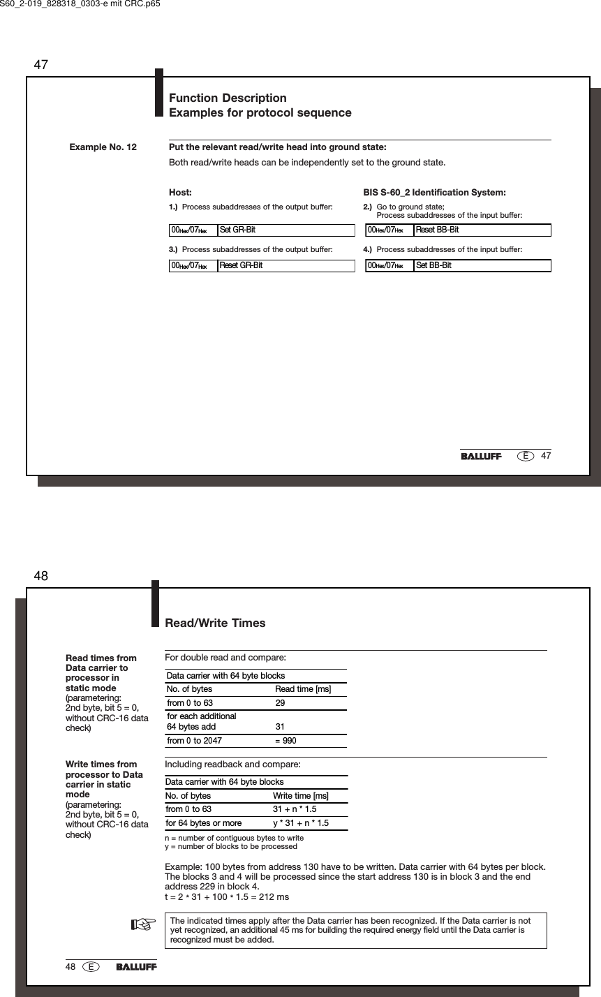 4747EExample No. 12 Put the relevant read/write head into ground state:Both read/write heads can be independently set to the ground state.Host:1.) Process subaddresses of the output buffer:BIS S-60_2 Identification System:2.) Go to ground state;Process subaddresses of the input buffer:3.) Process subaddresses of the output buffer: 4.) Process subaddresses of the input buffer:00Hex/07Hex Set GR-Bit 00Hex/07Hex Reset BB-Bit00Hex/07Hex Reset GR-Bit 00Hex/07Hex Set BB-BitFunction DescriptionExamples for protocol sequenceS60_2-019_828318_0303-e mit CRC.p654848 ERead times fromData carrier toprocessor instatic mode(parametering:2nd byte, bit 5 = 0,without CRC-16 datacheck)The indicated times apply after the Data carrier has been recognized. If the Data carrier is notyet recognized, an additional 45 ms for building the required energy field until the Data carrier isrecognized must be added.For double read and compare:Data carrier with 64 byte blocksNo. of bytes Read time [ms]from 0 to 63 29for each additional64 bytes add 31from 0 to 2047 = 990Including readback and compare:Data carrier with 64 byte blocksNo. of bytes Write time [ms]from 0 to 63 31 + n * 1.5for 64 bytes or more y * 31 + n * 1.5n = number of contiguous bytes to writey = number of blocks to be processedExample: 100 bytes from address 130 have to be written. Data carrier with 64 bytes per block.The blocks 3 and 4 will be processed since the start address 130 is in block 3 and the endaddress 229 in block 4.t = 2 * 31 + 100 * 1.5 = 212 msWrite times fromprocessor to Datacarrier in staticmode(parametering:2nd byte, bit 5 = 0,without CRC-16 datacheck)Read/Write Times☞