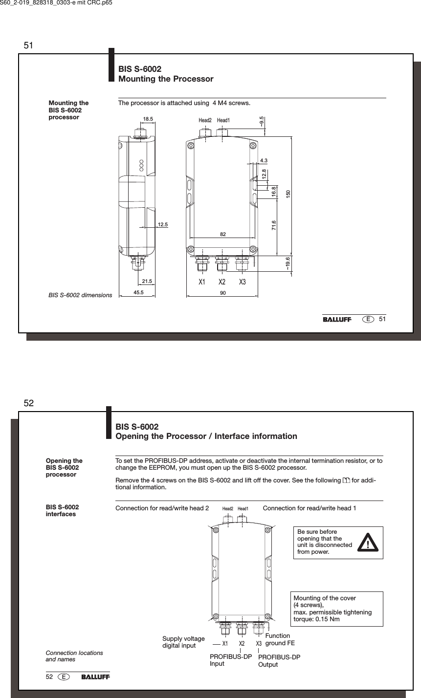 5151EBIS S-6002Mounting the ProcessorThe processor is attached using  4 M4 screws.Mounting theBIS S-6002processorX1 X2 X3Head1Head212.512.816.8150904.371.645.5~9.5~19.618.521.582BIS S-6002 dimensionsS60_2-019_828318_0303-e mit CRC.p655252 EX1 X2 X3Head1Head2BIS S-6002Opening the Processor / Interface informationConnection for read/write head 2 Connection for read/write head 1BIS S-6002interfacesConnection locationsand namesTo set the PROFIBUS-DP address, activate or deactivate the internal termination resistor, or tochange the EEPROM, you must open up the BIS S-6002 processor.Remove the 4 screws on the BIS S-6002 and lift off the cover. See the following   for addi-tional information.Opening theBIS S-6002processorBe sure beforeopening that theunit is disconnectedfrom power.Mounting of the cover(4 screws),max. permissible tighteningtorque: 0.15 NmPROFIBUS-DPOutputPROFIBUS-DPInputSupply voltagedigital inputFunctionground FE