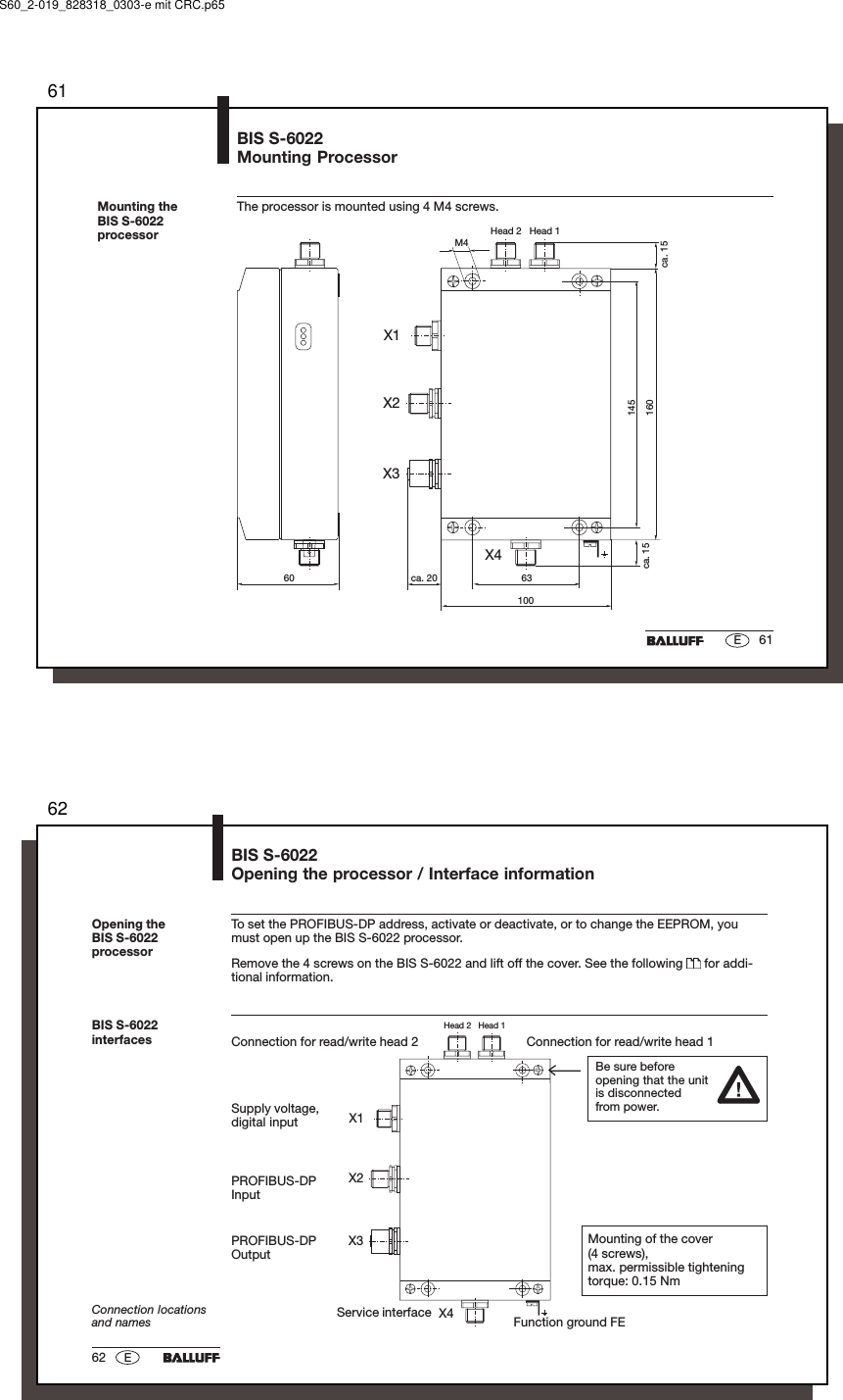 6161EMounting theBIS S-6022processorBIS S-6022Mounting ProcessorThe processor is mounted using 4 M4 screws.M4ca. 156310060 ca. 20ca. 15145160Head 2   Head 1X1X4X2X3S60_2-019_828318_0303-e mit CRC.p656262 EHead 2   Head 1X1X2X3X4Connection for read/write head 2 Connection for read/write head 1BIS S-6022interfacesConnection locationsand names Function ground FETo set the PROFIBUS-DP address, activate or deactivate, or to change the EEPROM, youmust open up the BIS S-6022 processor.Remove the 4 screws on the BIS S-6022 and lift off the cover. See the following   for addi-tional information.Opening theBIS S-6022processorBIS S-6022Opening the processor / Interface informationPROFIBUS-DPInputPROFIBUS-DPOutputSupply voltage,digital inputBe sure beforeopening that the unitis disconnectedfrom power.Mounting of the cover(4 screws),max. permissible tighteningtorque: 0.15 NmService interface