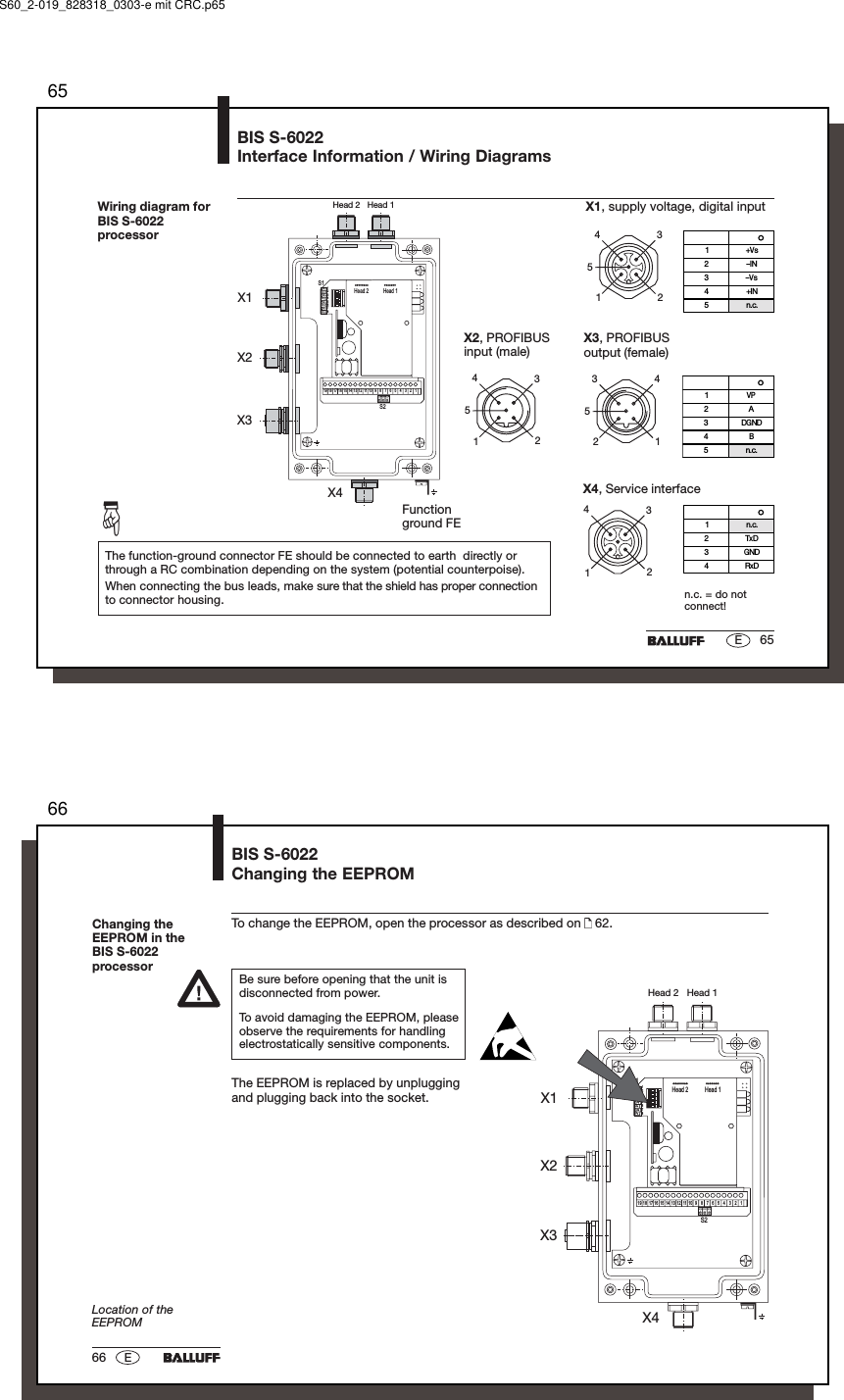 6565EBIS S-6022Interface Information / Wiring DiagramsWiring diagram forBIS S-6022processorX1, supply voltage, digital inputn.c. = do notconnect!The function-ground connector FE should be connected to earth  directly orthrough a RC combination depending on the system (potential counterpoise).When connecting the bus leads, make sure that the shield has proper connectionto connector housing.12354X2, PROFIBUSinput (male)12354X3, PROFIBUSoutput (female)21453Pin Function1VP2A3DGND4B5n.c.Pin Function1+Vs2IN3Vs4+IN5n.c.Functionground FE☞1234X4, Service interfacePin Function1n.c.2TxD3GND4RxDHead 2   Head 1X1X2X3X41on243on onon67on on5on8ononon onHead 1Head 2S113246 578911121416 15 13 10S21719 18S60_2-019_828318_0303-e mit CRC.p656666 EChanging theEEPROM in theBIS S-6022processorBIS S-6022Changing the EEPROMTo change the EEPROM, open the processor as described on   62.Be sure before opening that the unit isdisconnected from power.To avoid damaging the EEPROM, pleaseobserve the requirements for handlingelectrostatically sensitive components.The EEPROM is replaced by unpluggingand plugging back into the socket.Location of theEEPROMHead 2   Head 1X1X2X3X41on243on onon67on on5on8ononon onHead 1Head 2S113246 578911121416 15 13 10S21719 18