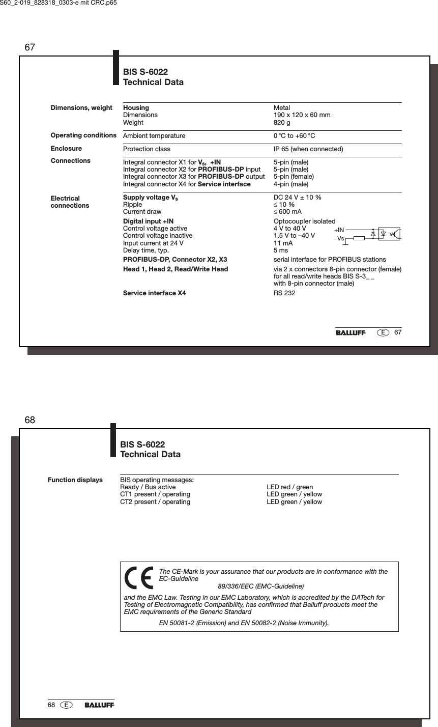 6767EDimensions, weight Housing MetalDimensions 190 x 120 x 60 mmWeight 820 gAmbient temperature 0 °C to +60 °CProtection class IP 65 (when connected)Integral connector X1 for VS,  +IN 5-pin (male)Integral connector X2 for PROFIBUS-DP input 5-pin (male)Integral connector X3 for PROFIBUS-DP output 5-pin (female)Integral connector X4 for Service interface 4-pin (male)Supply voltage VSDC 24 V ± 10 %Ripple ≤ 10 %Current draw ≤ 600 mADigital input +IN Optocoupler isolatedControl voltage active 4 V to 40 VControl voltage inactive 1.5 V to –40 VInput current at 24 V 11 mADelay time, typ. 5 msPROFIBUS-DP, Connector X2, X3 serial interface for PROFIBUS stationsHead 1, Head 2, Read/Write Head via 2 x connectors 8-pin connector (female)for all read/write heads BIS S-3_ _with 8-pin connector (male)Service interface X4 RS 232BIS S-6022Technical DataOperating conditionsEnclosureElectricalconnectionsConnectionsS60_2-019_828318_0303-e mit CRC.p656868 EBIS S-6022Technical DataFunction displaysThe CE-Mark is your assurance that our products are in conformance with theEC-Guideline89/336/EEC (EMC-Guideline)and the EMC Law. Testing in our EMC Laboratory, which is accredited by the DATech forTesting of Electromagnetic Compatibility, has confirmed that Balluff products meet theEMC requirements of the Generic StandardEN 50081-2 (Emission) and EN 50082-2 (Noise Immunity).BIS operating messages:Ready / Bus active LED red / greenCT1 present / operating LED green / yellowCT2 present / operating LED green / yellow