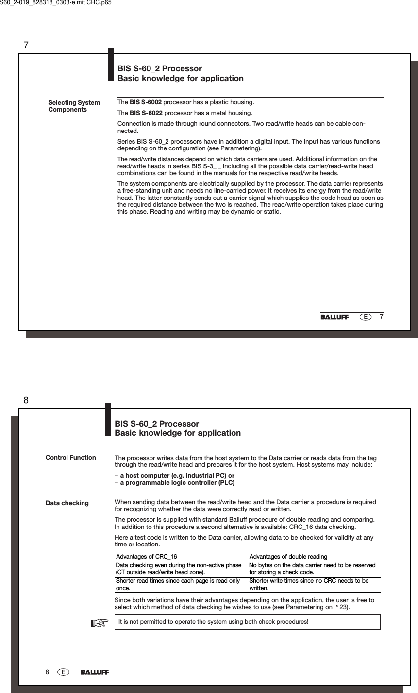 77ESelecting SystemComponentsThe BIS S-6002 processor has a plastic housing.The BIS S-6022 processor has a metal housing.Connection is made through round connectors. Two read/write heads can be cable con-nected.Series BIS S-60_2 processors have in addition a digital input. The input has various functionsdepending on the configuration (see Parametering).The read/write distances depend on which data carriers are used. Additional information on theread/write heads in series BIS S-3_ _ including all the possible data carrier/read-write headcombinations can be found in the manuals for the respective read/write heads.The system components are electrically supplied by the processor. The data carrier representsa free-standing unit and needs no line-carried power. It receives its energy from the read/writehead. The latter constantly sends out a carrier signal which supplies the code head as soon asthe required distance between the two is reached. The read/write operation takes place duringthis phase. Reading and writing may be dynamic or static.BIS S-60_2 ProcessorBasic knowledge for applicationS60_2-019_828318_0303-e mit CRC.p6588EBIS S-60_2 ProcessorBasic knowledge for applicationThe processor writes data from the host system to the Data carrier or reads data from the tagthrough the read/write head and prepares it for the host system. Host systems may include:–a host computer (e.g. industrial PC) or–a programmable logic controller (PLC)When sending data between the read/write head and the Data carrier a procedure is requiredfor recognizing whether the data were correctly read or written.The processor is supplied with standard Balluff procedure of double reading and comparing.In addition to this procedure a second alternative is available: CRC_16 data checking.Here a test code is written to the Data carrier, allowing data to be checked for validity at anytime or location.Advantages of CRC_16   Advantages of double readingData checking even during the non-active phase(CT outside read/write head zone).No bytes on the data carrier need to be reservedfor storing a check code.Shorter read times since each page is read onlyonce.Shorter write times since no CRC needs to bewritten.Since both variations have their advantages depending on the application, the user is free toselect which method of data checking he wishes to use (see Parametering on   23).It is not permitted to operate the system using both check procedures!Control FunctionData checking☞