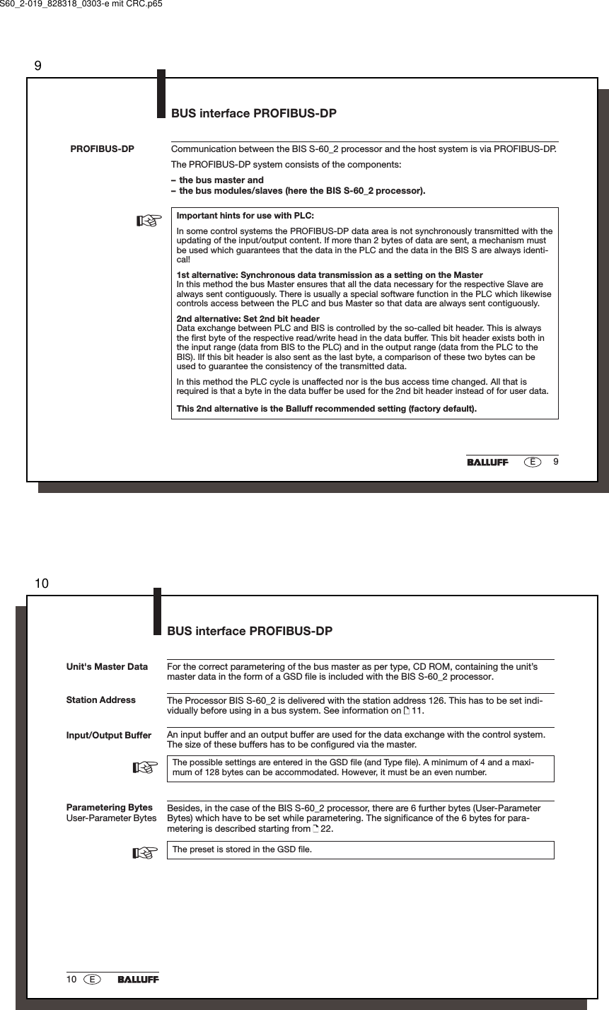 99ECommunication between the BIS S-60_2 processor and the host system is via PROFIBUS-DP.The PROFIBUS-DP system consists of the components:– the bus master and– the bus modules/slaves (here the BIS S-60_2 processor).Important hints for use with PLC:In some control systems the PROFIBUS-DP data area is not synchronously transmitted with theupdating of the input/output content. If more than 2 bytes of data are sent, a mechanism mustbe used which guarantees that the data in the PLC and the data in the BIS S are always identi-cal!1st alternative: Synchronous data transmission as a setting on the MasterIn this method the bus Master ensures that all the data necessary for the respective Slave arealways sent contiguously. There is usually a special software function in the PLC which likewisecontrols access between the PLC and bus Master so that data are always sent contiguously.2nd alternative: Set 2nd bit headerData exchange between PLC and BIS is controlled by the so-called bit header. This is alwaysthe first byte of the respective read/write head in the data buffer. This bit header exists both inthe input range (data from BIS to the PLC) and in the output range (data from the PLC to theBIS). lIf this bit header is also sent as the last byte, a comparison of these two bytes can beused to guarantee the consistency of the transmitted data.In this method the PLC cycle is unaffected nor is the bus access time changed. All that isrequired is that a byte in the data buffer be used for the 2nd bit header instead of for user data.This 2nd alternative is the Balluff recommended setting (factory default).PROFIBUS-DP☞BUS interface PROFIBUS-DPS60_2-019_828318_0303-e mit CRC.p651010 EStation AddressFor the correct parametering of the bus master as per type, CD ROM, containing the unit’smaster data in the form of a GSD file is included with the BIS S-60_2 processor.The Processor BIS S-60_2 is delivered with the station address 126. This has to be set indi-vidually before using in a bus system. See information on   11.An input buffer and an output buffer are used for the data exchange with the control system.The size of these buffers has to be configured via the master.The possible settings are entered in the GSD file (and Type file). A minimum of 4 and a maxi-mum of 128 bytes can be accommodated. However, it must be an even number.Besides, in the case of the BIS S-60_2 processor, there are 6 further bytes (User-ParameterBytes) which have to be set while parametering. The significance of the 6 bytes for para-metering is described starting from   22.The preset is stored in the GSD file.Input/Output BufferUnit&apos;s Master DataParametering BytesUser-Parameter Bytes☞☞BUS interface PROFIBUS-DP