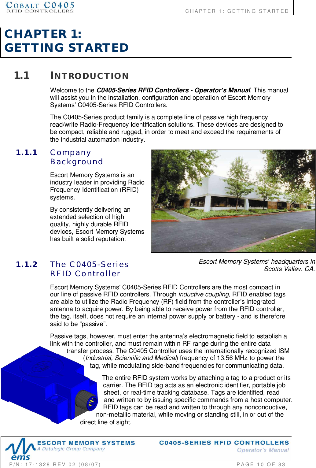                    CHAPTER  1:  GETTING  STARTEDP/N:  17-1328  REV  02  (08/07)           PAGE 10  OF 83Escort Memory Systems headquarters inScotts Valley, CA.CHAPTER  1:GETTING  STARTED1.1 INTRODUCTIONWelcome to the C0405-Series RFID Controllers - Operators Manual. This manualwill assist you in the installation, configuration and operation of Escort MemorySystems’ C0405-Series RFID Controllers.The C0405-Series product family is a complete line of passive high frequencyread/write Radio-Frequency Identification solutions. These devices are designed tobe compact, reliable and rugged, in order to meet and exceed the requirements ofthe industrial automation industry.1.1.1 CompanyBackgroundEscort Memory Systems is anindustry leader in providing RadioFrequency Identification (RFID)systems.By consistently delivering anextended selection of highquality, highly durable RFIDdevices, Escort Memory Systemshas built a solid reputation.1.1.2 The  C0405-SeriesRFID  ControllerEscort Memory Systems&apos; C0405-Series RFID Controllers are the most compact inour line of passive RFID controllers. Through inductive coupling, RFID enabled tagsare able to utilize the Radio Frequency (RF) field from the controller’s integratedantenna to acquire power. By being able to receive power from the RFID controller,the tag, itself, does not require an internal power supply or battery - and is thereforesaid to be “passive”.Passive tags, however, must enter the antenna’s electromagnetic field to establish alink with the controller, and must remain within RF range during the entire datatransfer process. The C0405 Controller uses the internationally recognized ISM(Industrial, Scientific and Medical) frequency of 13.56 MHz to power thetag, while modulating side-band frequencies for communicating data.The entire RFID system works by attaching a tag to a product or itscarrier. The RFID tag acts as an electronic identifier, portable jobsheet, or real-time tracking database. Tags are identified, readand written to by issuing specific commands from a host computer.RFID tags can be read and written to through any nonconductive,non-metallic material, while moving or standing still, in or out of thedirect line of sight.