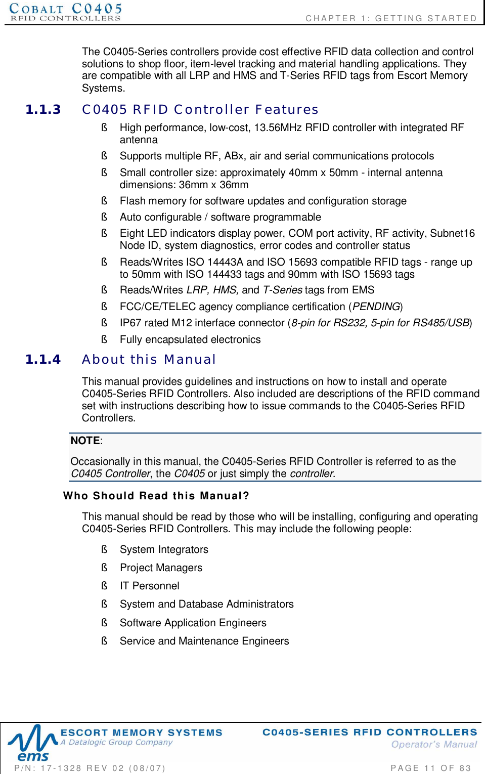                    CHAPTER  1:  GETTING  STARTEDP/N:  17-1328  REV  02  (08/07)           PAGE 11  OF 83The C0405-Series controllers provide cost effective RFID data collection and controlsolutions to shop floor, item-level tracking and material handling applications. Theyare compatible with all LRP and HMS and T-Series RFID tags from Escort MemorySystems.1.1.3 C0405  RFID  Controller  Features§  High performance, low-cost, 13.56MHz RFID controller with integrated RFantenna§  Supports multiple RF, ABx, air and serial communications protocols§  Small controller size: approximately 40mm x 50mm - internal antennadimensions: 36mm x 36mm§  Flash memory for software updates and configuration storage§  Auto configurable / software programmable§  Eight LED indicators display power, COM port activity, RF activity, Subnet16Node ID, system diagnostics, error codes and controller status§  Reads/Writes ISO 14443A and ISO 15693 compatible RFID tags - range upto 50mm with ISO 144433 tags and 90mm with ISO 15693 tags§ Reads/Writes LRP, HMS, and T-Series tags from EMS§  FCC/CE/TELEC agency compliance certification (PENDING)§  IP67 rated M12 interface connector (8-pin for RS232, 5-pin for RS485/USB)§  Fully encapsulated electronics1.1.4 About  this  ManualThis manual provides guidelines and instructions on how to install and operateC0405-Series RFID Controllers. Also included are descriptions of the RFID commandset with instructions describing how to issue commands to the C0405-Series RFIDControllers.NOTE:Occasionally in this manual, the C0405-Series RFID Controller is referred to as theC0405 Controller, the C0405 or just simply the controller.Who  Should  Read  this  Manual?This manual should be read by those who will be installing, configuring and operatingC0405-Series RFID Controllers. This may include the following people:§  System Integrators§  Project Managers§  IT Personnel§  System and Database Administrators§  Software Application Engineers§  Service and Maintenance Engineers