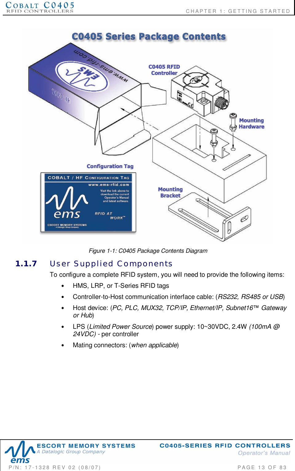                    CHAPTER  1:  GETTING  STARTEDP/N:  17-1328  REV  02  (08/07)           PAGE  13  OF 83Figure 1-1: C0405 Package Contents Diagram1.1.7 User  Supplied  ComponentsTo configure a complete RFID system, you will need to provide the following items:•HMS, LRP, or T-Series RFID tags•Controller-to-Host communication interface cable: (RS232, RS485 or USB)•Host device: (PC, PLC, MUX32, TCP/IP, Ethernet/IP, Subnet16 Gatewayor Hub)•LPS (Limited Power Source) power supply: 10~30VDC, 2.4W (100mA @24VDC) - per controller•Mating connectors: (when applicable)